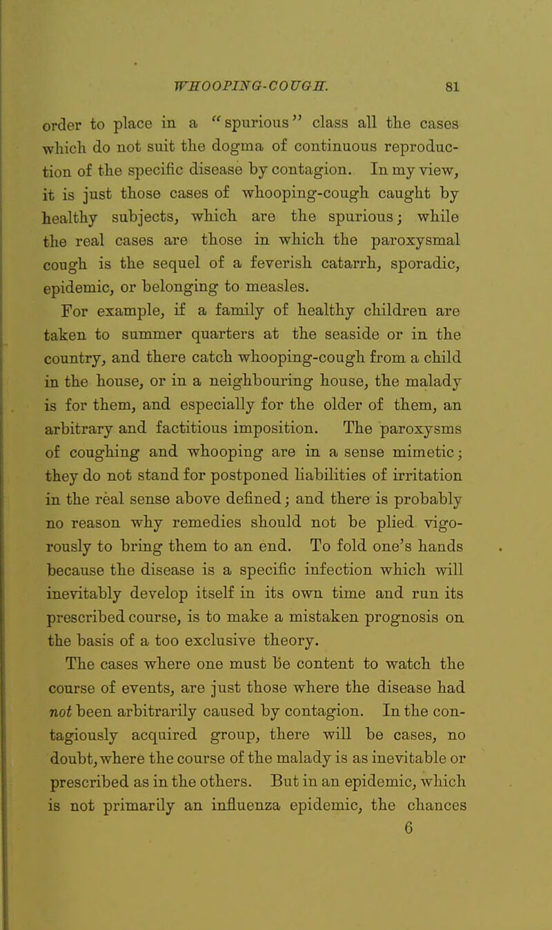 order to place in a spurious class all the cases which do not suit the dogma of continuous reproduc- tion of the specific disease by contagion. Iu my view, it is just those cases of whooping-cough caught by healthy subjects, which are the spurious; while the real cases are those in which the paroxysmal cough is the sequel of a feverish catarrh, sporadic, epidemic, or belonging to measles. For example, if a family of healthy children are taken to summer quarters at the seaside or in the country, and there catch whooping-cough from a child in the house, or in a neighbouring house, the malady is for them, and especially for the older of them, an arbitrary and factitious imposition. The paroxysms of coughing and whooping are in a sense mimetic; they do not stand for postponed liabilities of irritation in the real sense above defined; and there is probably no reason why remedies should not be plied vigo- rously to bring them to an end. To fold one's hands because the disease is a specific infection which will inevitably develop itself in its own time and run its prescribed course, is to make a mistaken prognosis on the basis of a too exclusive theory. The cases where one must be content to watch the course of events, are just those where the disease had not been arbitrarily caused by contagion. In the con- tagiously acquired group, there will be cases, no doubt, where the course of the malady is as inevitable or prescribed as in the others. But in an epidemic, which is not primarily an influenza epidemic, the chances 6