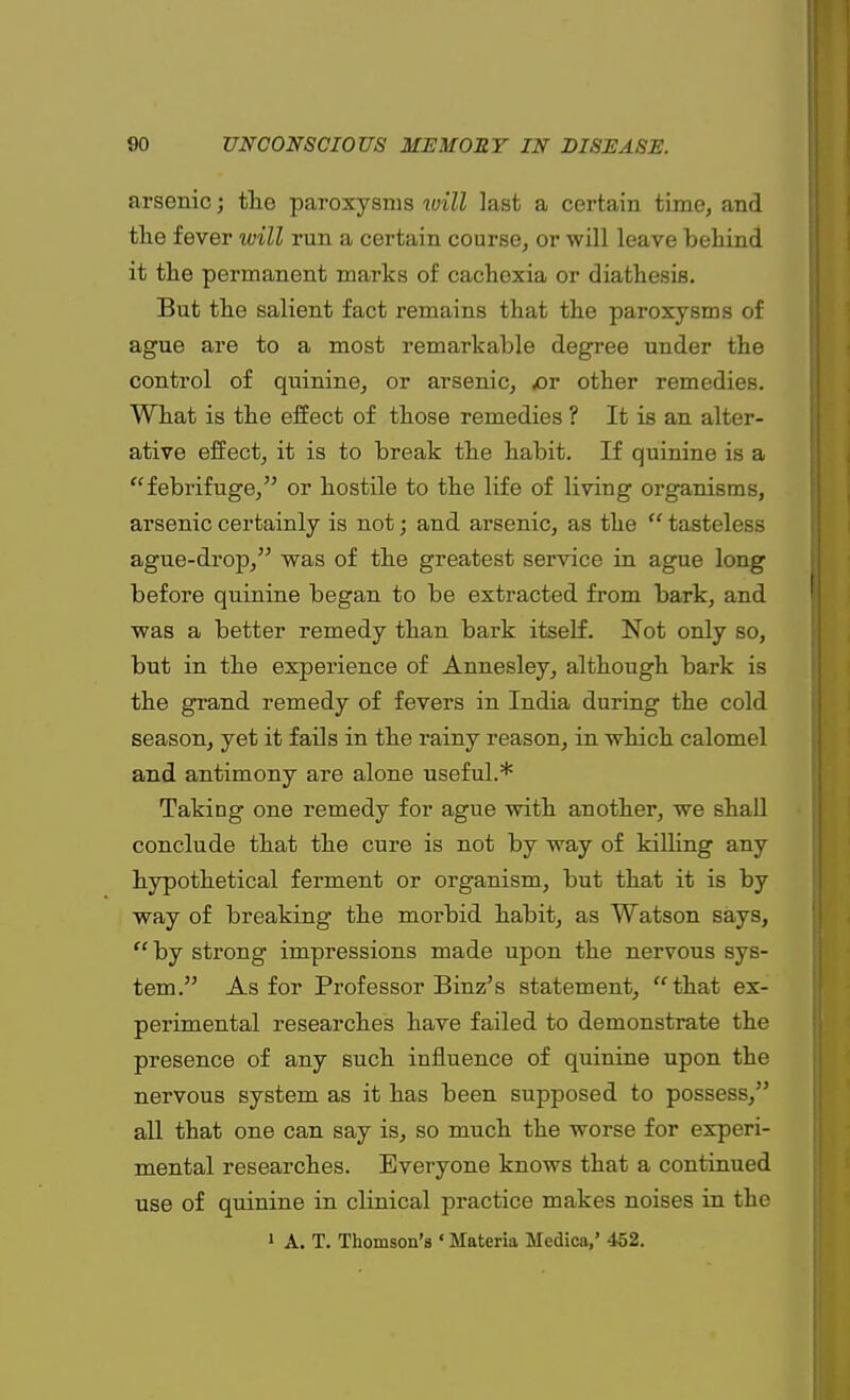 arsenic; the paroxysms will last a certain time, and the fever will run a certain course, or will leave behind it the permanent marks of cachexia or diathesis. But the salient fact remains that the paroxysms of ague are to a most remarkable degree under the control of quinine, or arsenic, £>r other remedies. What is the effect of those remedies ? It is an alter- ative effect, it is to break the habit. If quinine is a febrifuge, or hostile to the life of living organisms, arsenic certainly is not; and arsenic, as the  tasteless ague-drop, was of the greatest service in ague long before quinine began to be extracted from bark, and was a better remedy than bark itself. Not only so, but in the experience of Annesley, although bark is the grand remedy of fevers in India during the cold season, yet it fails in the rainy reason, in which calomel and antimony are alone useful.* Taking one remedy for ague with another, we shall conclude that the cure is not by way of killing any hypothetical ferment or organism, but that it is by way of breaking the morbid habit, as Watson says,  by strong impressions made upon the nervous sys- tem. As for Professor Binz's statement, that ex- perimental researches have failed to demonstrate the presence of any such influence of quinine upon the nervous system as it has been supposed to possess, all that one can say is, so much the worse for experi- mental researches. Everyone knows that a continued use of quinine in clinical practice makes noises in the 1 A. T. Thomson's «Materia Medica,' 452.