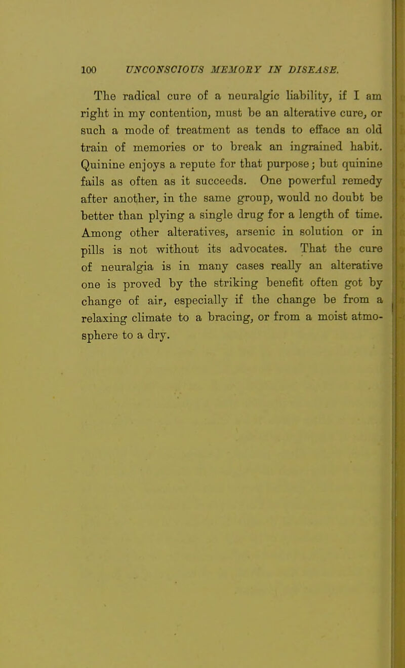 The radical cure of a neuralgic liability, if I am right in my contention, must be an alterative cure, or such a mode of treatment as tends to efface an old train of memories or to break an ingrained habit. Quinine enjoys a repute for that purpose; but quinine fails as often as it succeeds. One powerful remedy after another, in the same group, would no doubt be better than plying a single drug for a length of time. Among other alteratives, arsenic in solution or in pills is not without its advocates. That the cure of neuralgia is in many cases really an alterative one is proved by the striking benefit often got by change of air, especially if the change be from a |J relaxing climate to a bracing, or from a moist atmo- J sphere to a dry.