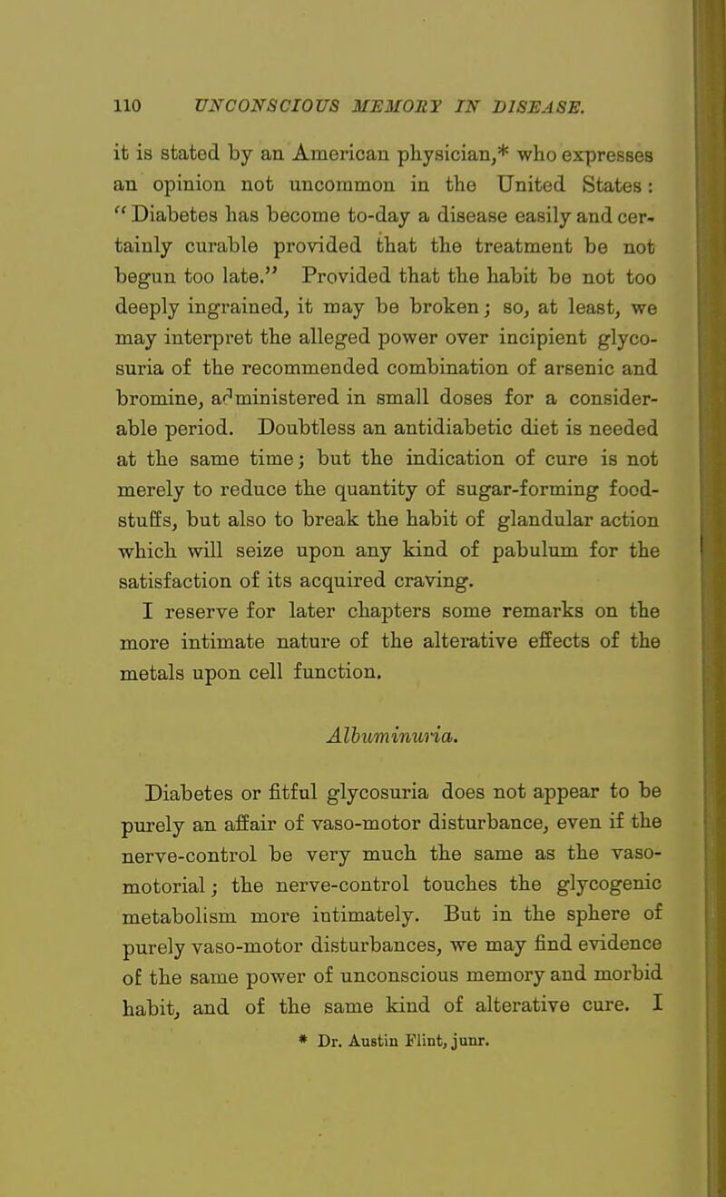 it is stated by an American physician,* who expresses an opinion not uncommon in the United States:  Diabetes has become to-day a disease easily and cer- tainly curable provided that the treatment be not begun too late. Provided that the habit be not too deeply ingrained, it may be broken; so, at least, we may interpret the alleged power over incipient glyco- suria of the recommended combination of arsenic and bromine, administered in small doses for a consider- able period. Doubtless an antidiabetic diet is needed at the same time; but the indication of cure is not merely to reduce the quantity of sugar-forming food- stuffs, but also to break the habit of glandular action which will seize upon any kind of pabulum for the satisfaction of its acquired craving. I reserve for later chapters some remarks on the more intimate nature of the alterative effects of the metals upon cell function. Albuminuria. Diabetes or fitful glycosuria does not appear to be purely an affair of vaso-motor disturbance, even if the nerve-control be very much the same as the vaso- motorial; the nerve-control touches the glycogenic metabolism more intimately. But in the sphere of purely vaso-motor disturbances, we may find evidence of the same power of unconscious memory and morbid habit, and of the same kind of alterative cure. I * Dr. Austin Flint, junr.