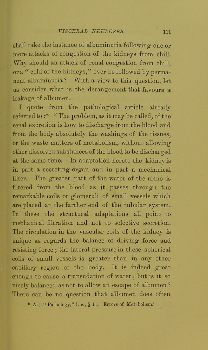 shall take the instance of albuminuria following one or more attacks of congestion of the kidneys from chill. Why should an attack of renal congestion from chill, or a  cold of the kidneys, ever be followed by perma- nent albuminuria ? With a view to this question, let us consider what is the derangement that favours a leakage of albumen. I quote from the pathological article already referred to :*  The problem, as it may be called, of the renal excretion is how to discharge from the blood and from the body absolutely the washings of the tissues, or the waste matters of metabolism, without allowing other dissolved substances of the blood to be discharged at the same time. In adaptation hereto the kidney is in part a secreting organ and in part a mechanical filter. The greater part of the water of the urine is filtered from the blood as it passes through the remarkable coils or glomeruli of small vessels which are placed at the farther end of the tubular system. In these the structural adaptations all point to mechanical filtration and not to selective secretion. The circulation in the vascular coils of the kidney is unique as regards the balance of driving force and resisting force ; the lateral pressure in these spherical coils of small vessels is greater than in any other capillary region of the body. It is indeed great enough to cause a transudation of water; but is it so nicely balanced as not to allow an escape of albumen ? There can be no question that albumen does often * Art.  Pathology, 1. c, § 11, ' Errors of Metabolism.'