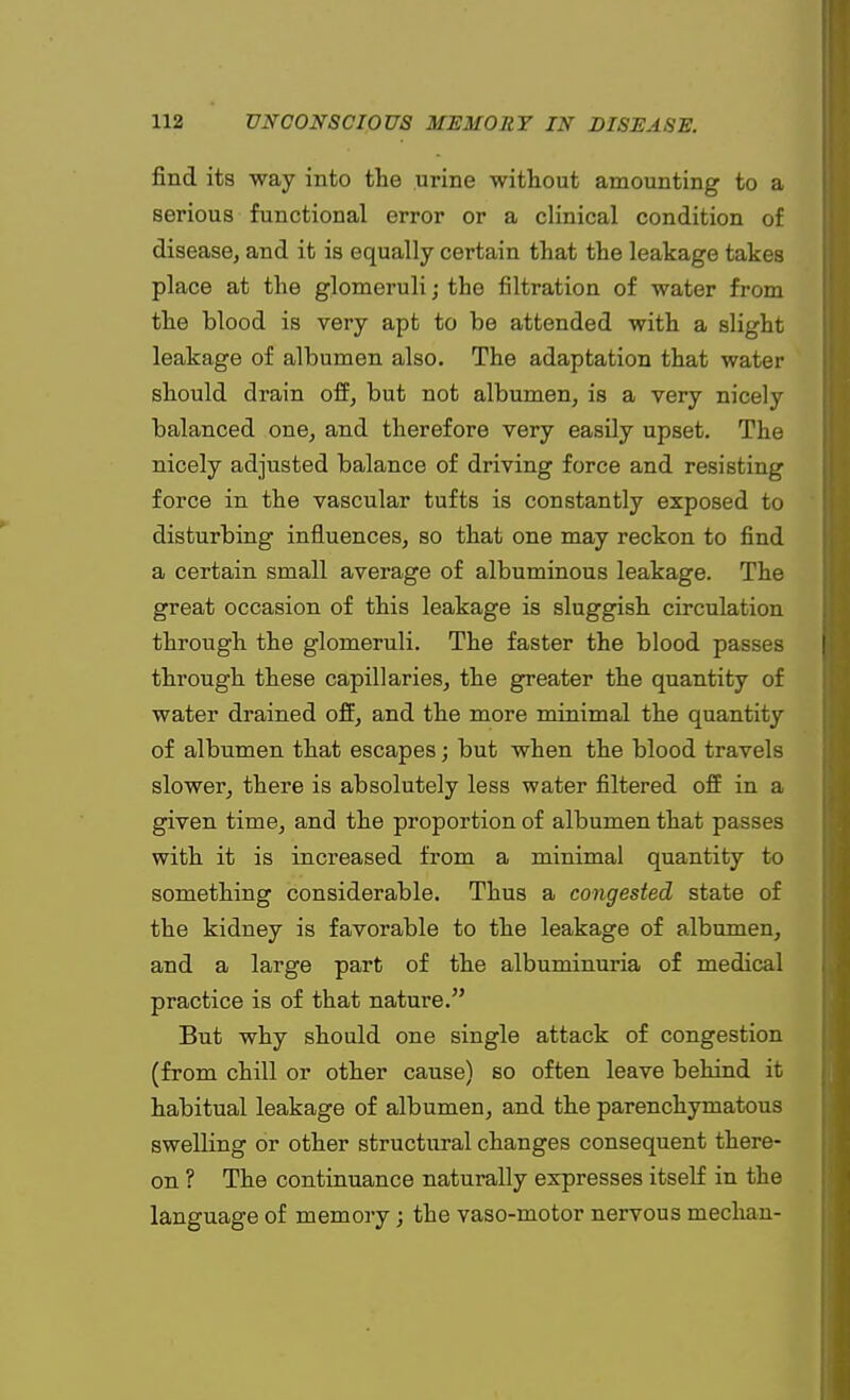 find its way into the urine without amounting to a serious functional error or a clinical condition of disease, and it is equally certain that the leakage takes place at the glomeruli; the filtration of water from the blood is very apt to be attended with a slight leakage of albumen also. The adaptation that water should drain off, but not albumen, is a very nicely balanced one, and therefore very easily upset. The nicely adjusted balance of driving force and resisting force in the vascular tufts is constantly exposed to disturbing influences, so that one may reckon to find a certain small average of albuminous leakage. The great occasion of this leakage is sluggish circulation through the glomeruli. The faster the blood passes through these capillaries, the greater the quantity of water drained off, and the more minimal the quantity of albumen that escapes; but when the blood travels slower, there is absolutely less water filtered off in a given time, and the proportion of albumen that passes with it is increased from a minimal quantity to something considerable. Thus a congested state of the kidney is favorable to the leakage of albumen, and a large part of the albuminuria of medical practice is of that nature. But why should one single attack of congestion (from chill or other cause) so often leave behind it habitual leakage of albumen, and the parenchymatous swelling or other structural changes consequent there- on ? The continuance naturally expresses itself in the language of memory; the vaso-motor nervous median-