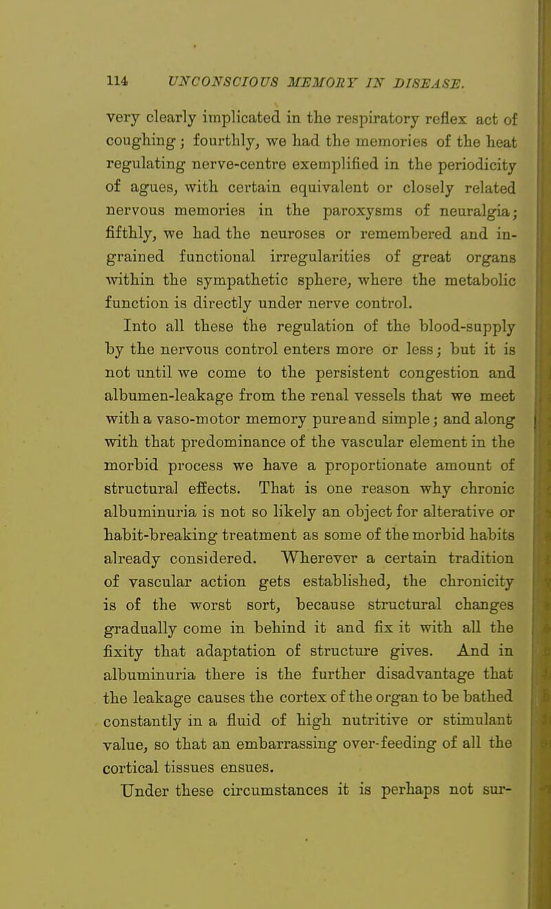 very clearly implicated in the respiratory reflex act of coughing; fourthly, we had the memories of the heat regulating nerve-centre exemplified in the periodicity of agues, with certain equivalent or closely related nervous memories in the paroxysms of neuralgia; fifthly, we had the neuroses or remembered and in- grained functional irregularities of great organs within the sympathetic sphere, where the metabolic function is directly under nerve control. Into all these the regulation of the blood-supply by the nervous control enters more or less; but it is not until we come to the persistent congestion and albumen-leakage from the renal vessels that we meet with a vaso-motor memory pure and simple; and along I with that predominance of the vascular element in the morbid process we have a proportionate amount of structural effects. That is one reason why chronic albuminuria is not so likely an object for alterative or habit-breaking treatment as some of the morbid habits already considered. Wherever a certain tradition of vascular action gets established, the chronicity is of the worst sort, because structural changes gradually come in behind it and fix it with all the fixity that adaptation of structure gives. And in albuminuria there is the further disadvantage that the leakage causes the cortex of the organ to be bathed constantly in a fluid of high nutritive or stimulant value, so that an embarrassing over-feeding of all the cortical tissues ensues. Under these circumstances it is perhaps not sur-