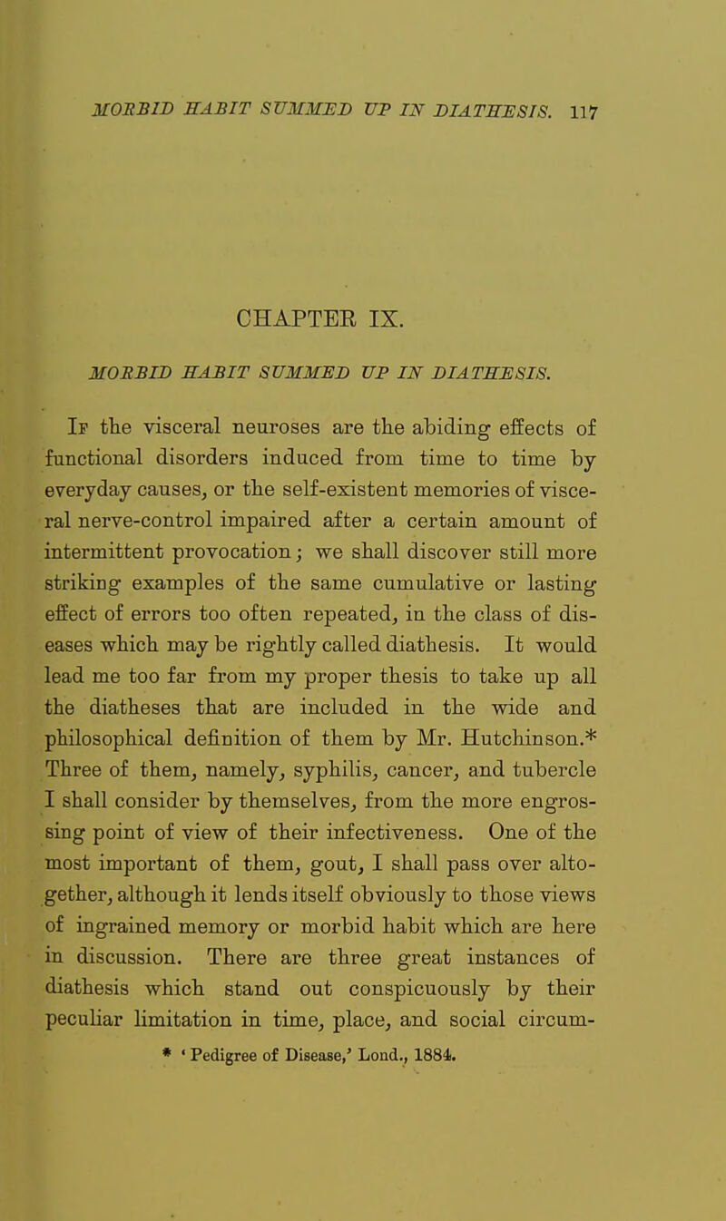 CHAPTER IX. MORBID HABIT SUMMED UP IN DIATHESIS. If the visceral neuroses are the abiding effects of functional disorders induced from time to time by- everyday causes, or the self-existent memories of visce- ral nerve-control impaired after a certain amount of intermittent provocation; we shall discover still more striking examples of the same cumulative or lasting effect of errors too often repeated, in the class of dis- eases which may be rightly called diathesis. It would lead me too far from my proper thesis to take up all the diatheses that are included in the wide and philosophical definition of them by Mr. Hutchinson.* Three of them, namely, syphilis, cancer, and tubercle I shall consider by themselves, from the more engros- sing point of view of their infectiveness. One of the most important of them, gout, I shall pass over alto- gether, although it lends itself obviously to those views of ingrained memory or morbid habit which are here in discussion. There are three great instances of diathesis which stand out conspicuously by their pecuhar limitation in time, place, and social circum- * ' Pedigree of Disease,' Lond., 1884.