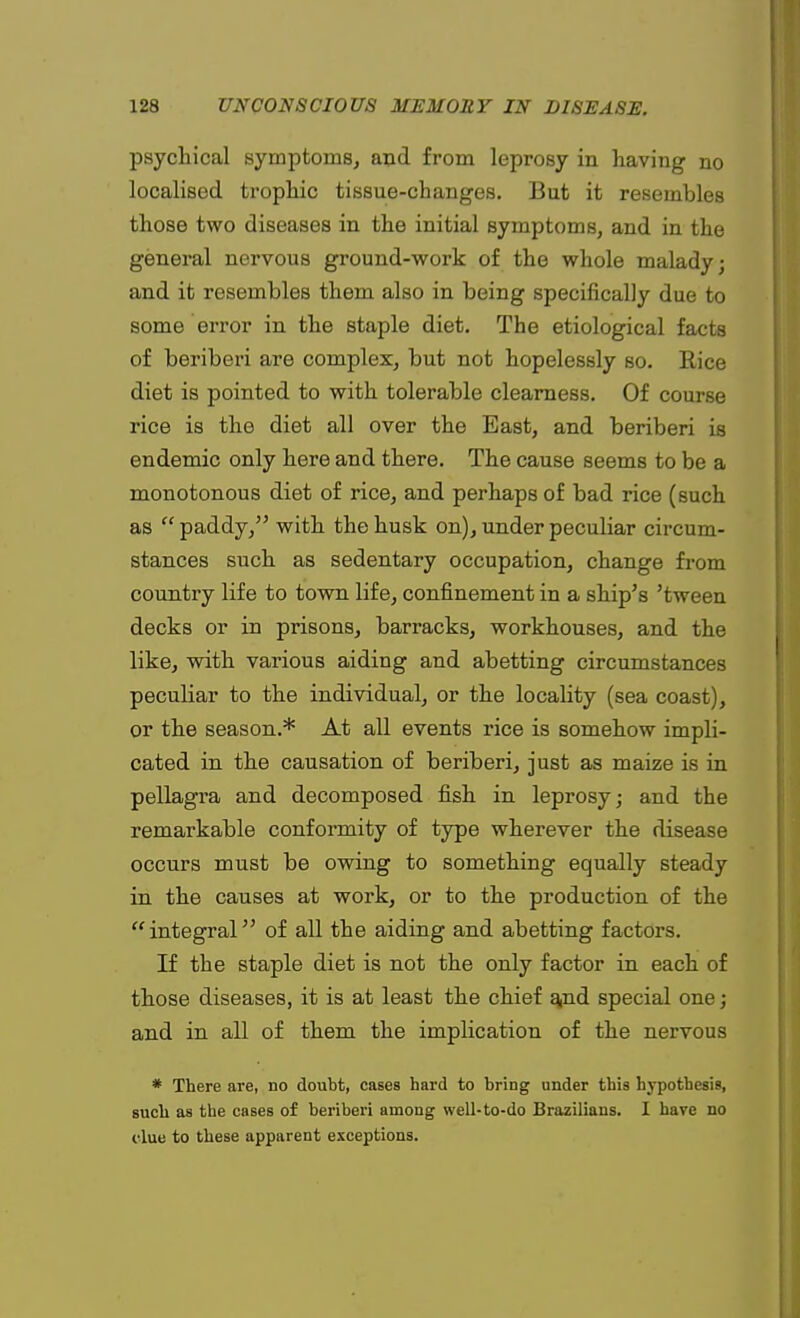 psychical symptoms, and from leprosy in having no localised trophic tissue-changes. But it resembles those two diseases in the initial symptoms, and in the general nervous ground-work of the whole malady; and it resembles them also in being specifically due to some error in the staple diet. The etiological facts of beriberi are complex, but not hopelessly so. Rice diet is pointed to with tolerable clearness. Of course rice is the diet all over the East, and beriberi is endemic only here and there. The cause seems to be a monotonous diet of rice, and perhaps of bad rice (such as  paddy, with the husk on), under peculiar circum- stances such as sedentary occupation, change from country life to town life, confinement in a ship's 'tween decks or in prisons, barracks, workhouses, and the like, with various aiding and abetting circumstances peculiar to the individual, or the locality (sea coast), or the season.* At all events rice is somehow impli- cated in the causation of beriberi, just as maize is in pellagra and decomposed fish in leprosy; and the remarkable conformity of type wherever the disease occurs must be owing to something equally steady in the causes at work, or to the production of the integral of all the aiding and abetting factors. If the staple diet is not the only factor in each of those diseases, it is at least the chief and special one; and in all of them the implication of the nervous * There are, no doubt, cases hard to bring under this hypothesis, such as the cases of beriberi among well-to-do Brazilians. I have no clue to these apparent exceptions.