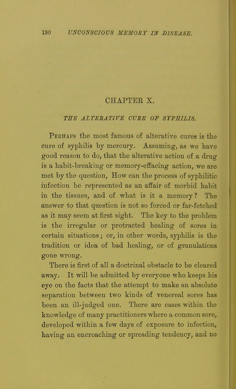 CHAPTER X. TEE ALTERATIVE CURE OF SYPHILIS. Perhaps the most famous of alterative cures is the cure of syphilis by mercury. Assuming, as we have good reason to do, that the alterative action of a drug is a habit-breaking or memory-effacing action, we are met by the question, How can the process of syphilitic infection be represented as an affair of morbid habit in the tissues, and of what is it a memory ? The answer to that question is not so forced or far-fetched as it may seem at first sight. The key to the problem is the irregular or protracted healing of sores in certain situations; or, in other words, syphilis is the tradition or idea of bad healing, or of granulations gone wrong. There is first of all a doctrinal obstacle to be cleared away. It will be admitted by everyone who keeps his eye on the facts that the attempt to make an absolute separation between two kinds of venereal sores has been an ill-judged one. There are cases within the knowledge of many practitioners where a common sore, developed within a few days of exposure to infection, having an encroaching or spreading tendency, and no