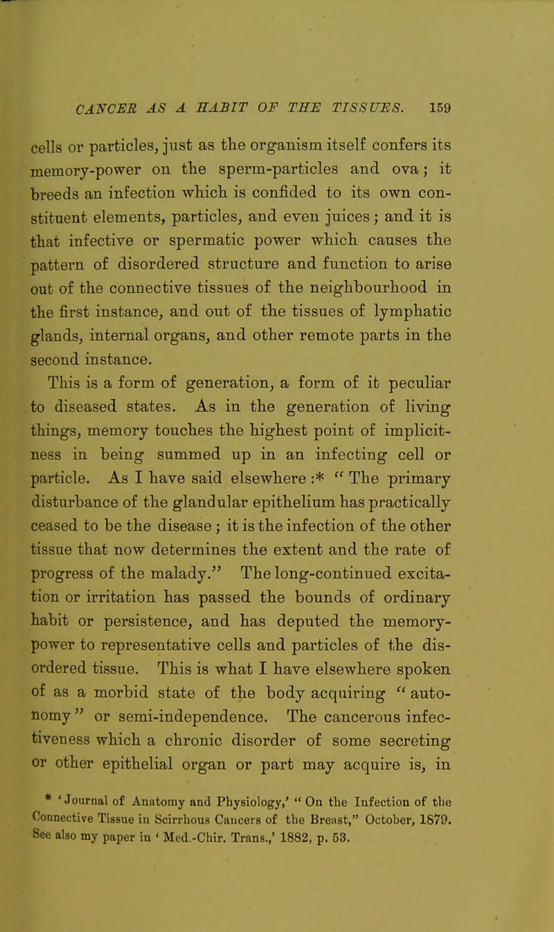 cells or particles, just as the organism itself confers its memory-power on the sperm-particles and ova; it breeds an infection which is confided to its own con- stituent elements, particles, and even juices; and it is that infective or spermatic power which causes the pattern of disordered structure and function to arise out of the connective tissues of the neighbourhood in the first instance, and out of the tissues of lymphatic glands, internal organs, and other remote parts in the second instance. This is a form of generation, a form of it peculiar to diseased states. As in the generation of living things, memory touches the highest point of implicit- ness in being summed up in an infecting cell or particle. As I have said elsewhere :* The primary disturbance of the glandular epithelium has practically ceased to be the disease; it is the infection of the other tissue that now determines the extent and the rate of progress of the malady. The long-continued excita- tion or irritation has passed the bounds of ordinary habit or persistence, and has deputed the memory- power to representative cells and particles of the dis- ordered tissue. This is what I have elsewhere spoken of as a morbid state of the body acquiring auto- nomy or semi-independence. The cancerous infec- tiveness which a chronic disorder of some secreting or other epithelial organ or part may acquire is, in * 'Journal of Anatomy and Physiology,' On the Infection of the Connective Tissue in Scirrhous Cancers of the Breast, October, 1679. See also my paper in ' Med.-Chir. Trans.,' 1882, p. 53.