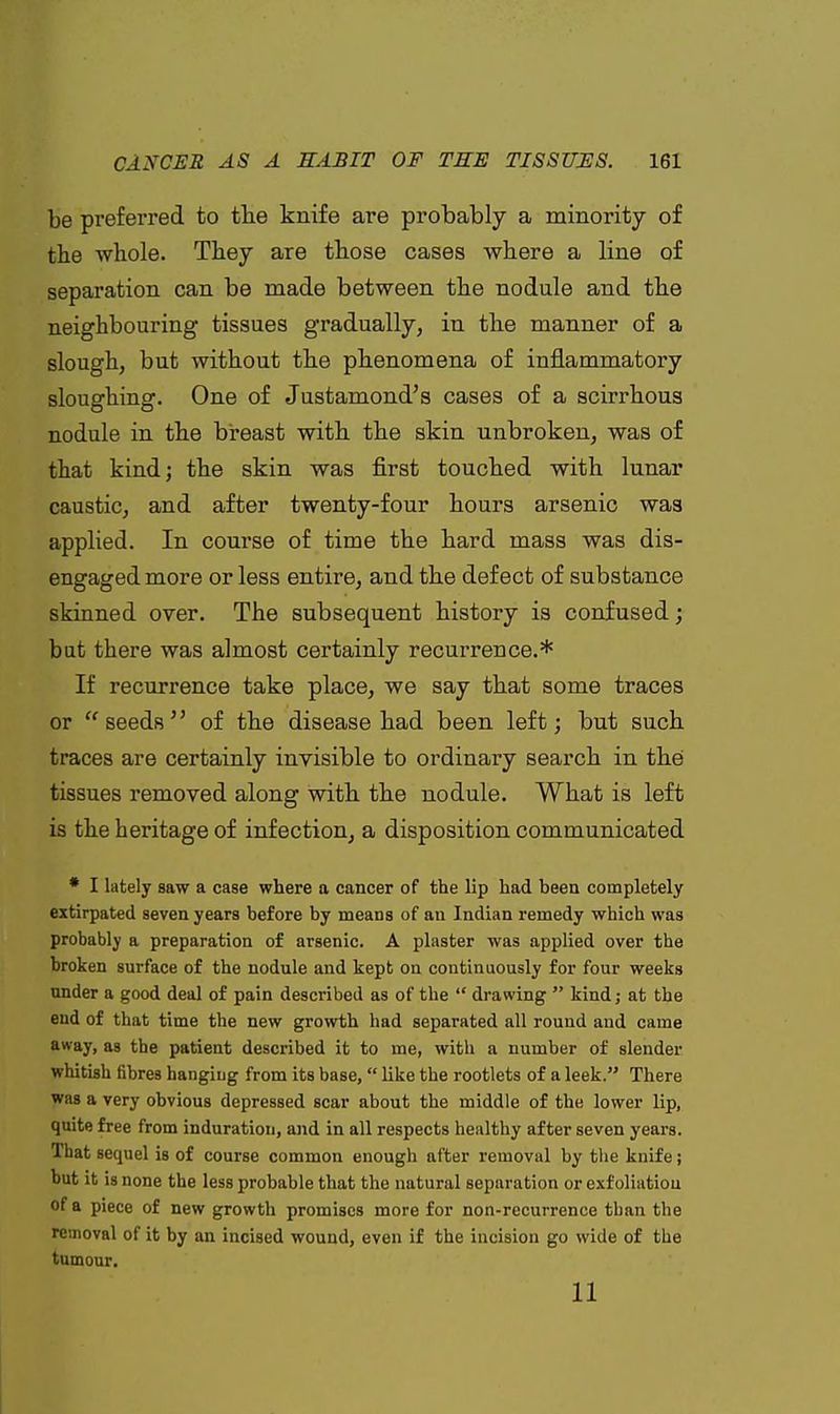 be preferred to the knife are probably a minority of the whole. They are those cases where a line of separation can be made between the nodule and the neighbouring tissues gradually, in the manner of a slough, but without the phenomena of inflammatory sloughing. One of Justamond's cases of a scirrhous nodule in the breast with the skin unbroken, was of that kind; the skin was first touched with lunar caustic, and after twenty-four hours arsenic was applied. In course of time the hard mass was dis- engaged more or less entire, and the defect of substance skinned over. The subsequent history is confused; but there was almost certainly recurrence.* If recurrence take place, we say that some traces or seeds of the disease had been left; but such traces are certainly invisible to ordinary search in the tissues removed along with the nodule. What is left is the heritage of infection, a disposition communicated * I lately saw a case where a cancer of the lip had been completely extirpated seven years before by means of an Indian remedy which was probably a preparation of arsenic. A plaster was applied over the broken surface of the nodule and kept on continuously for four weeks under a good deal of pain described as of the  drawing  kind; at the eud of that time the new growth had separated all round and came away, as the patient described it to me, with a number of slender whitish fibres hanging from its base,  like the rootlets of a leek. There was a very obvious depressed scar about the middle of the lower lip, quite free from induration, and in all respects healthy after seven years, lhat sequel is of course common enough after removal by the knife; but it is none the less probable that the natural separation or exfoliatiou of a piece of new growth promises more for non-recurrence than the removal of it by an incised wound, even if the incision go wide of the tumour. 11