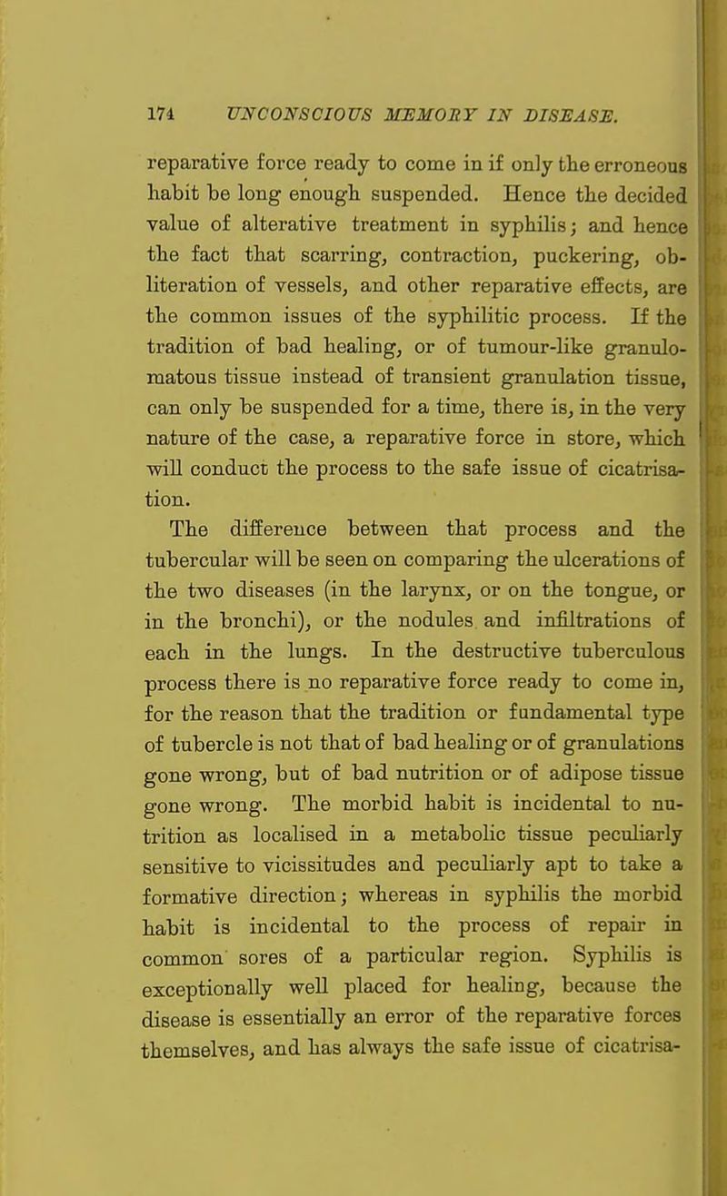 reparative force ready to come in if only the erroneous habit be long enough suspended. Hence the decided value of alterative treatment in syphilis; and hence the fact that scarring, contraction, puckering, ob- literation of vessels, and other reparative effects, are the common issues of the syphilitic process. If the tradition of bad healing, or of tumour-like granulo- matous tissue instead of transient granulation tissue, can only be suspended for a time, there is, in the very nature of the reparative force in store, which will conduct the process to the safe issue of cicatrisa- tion. The difference between that process and the tubercular will be seen on comparing the ulcerations of the two diseases (in the larynx, or on the tongue, or in the bronchi), or the nodules and infiltrations of each in the lungs. In the destructive tuberculous process there is no reparative force ready to come in, for the reason that the tradition or fundamental type of tubercle is not that of bad healing or of granulations gone wrong, but of bad nutrition or of adipose tissue gone wrong. The morbid habit is incidental to nu- trition as localised in a metabolic tissue peculiarly sensitive to vicissitudes and peculiarly apt to take a formative direction; whereas in syphilis the morbid habit is incidental to the process of repair in common sores of a particular region. Syphilis is exceptionally well placed for healing, because the disease is essentially an error of the reparative forces themselves, and has always the safe issue of cicatrisa-