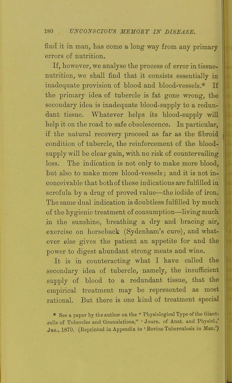 find it in man, has come a long way from any primary errors of nutrition. If, however, we analyse the process of error in tissue- nutrition, we shall find that it consists essentially in inadequate provision of blood and blood-vessels.* If the primary idea of tubercle is fat gone wrong, the secondary idea is inadequate blood-supply to a redun- dant tissue. Whatever helps its blood-supply will help it on the road to safe obsolescence. In particular, if the natural recovery proceed as far as the fibroid condition of tubercle, the reinforcement of the blood- supply will be clear gain, with no risk of countervailing loss. The indication is not only to make more blood, but also to make more blood-vessels; and it is not in- conceivable that both of these indications are fulfilled in scrofula by a drug of proved value—the iodide of iron. The same dual indication is doubtless fulfilled by much of the hygienic treatment of consumption—living much in the sunshine, breathing a dry and bracing air, exercise on horseback (Sydenham's cure), and what- ever else gives the patient an appetite for and the power to digest abundant strong meats and wine. It is in counteracting what I have called the secondary idea of tubercle, namely, the insufficient supply of blood to a redundant tissue, that the empirical treatment may be represented as most rational. But there is one kind of treatment special * See a paper by the author on the Physiological Type of the Giant- cells of Tubercles and Granulations, ' Journ. of Anat. and Physiol.,' Jan., 1879. (Reprinted iu Appendix to ' Bovine Tuberculosis in Man.')