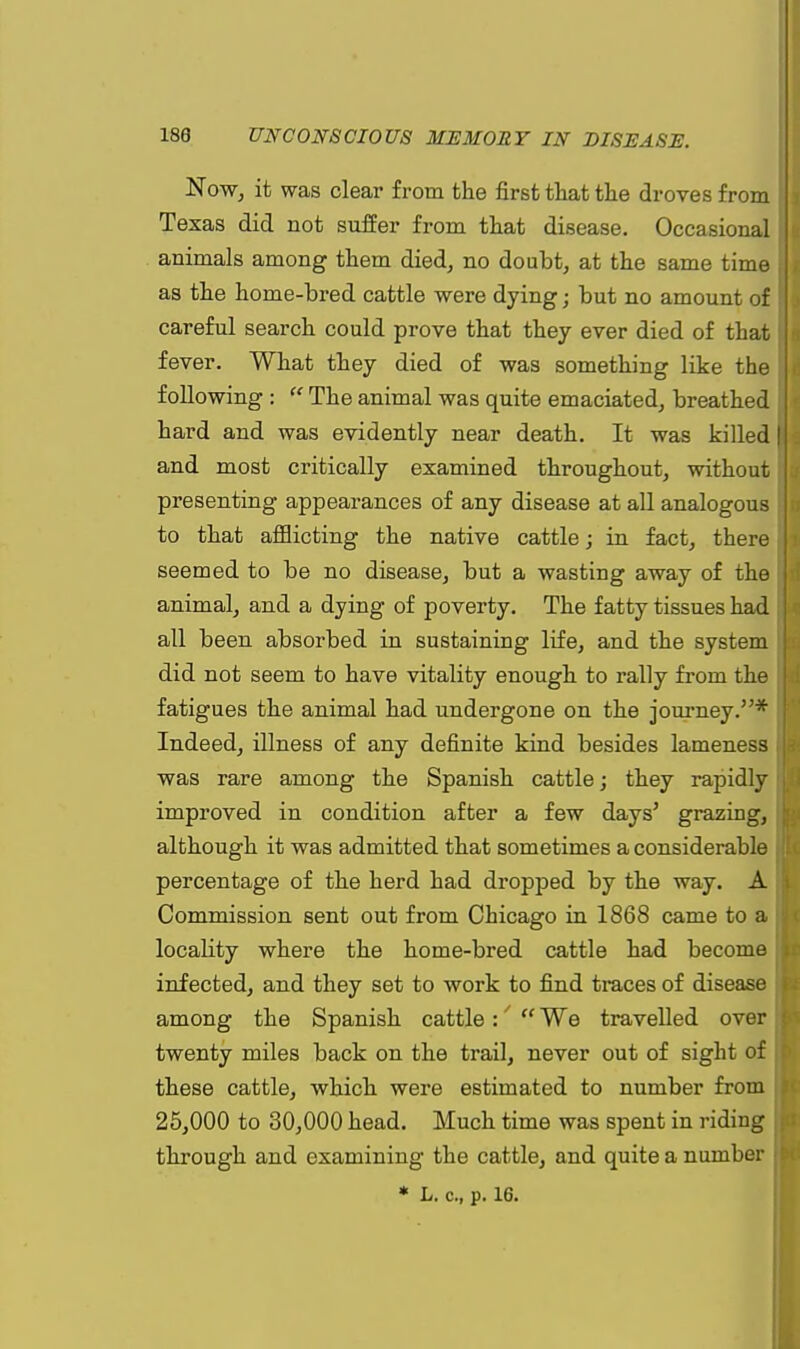 Now, it was clear from the first that the droves from Texas did not suffer from that disease. Occasional animals among them died, no doubt, at the same time as the home-bred cattle were dying • but no amount of careful search could prove that they ever died of that fever. What they died of was something like the following : The animal was quite emaciated, breathed hard and was evidently near death. It was killed and most critically examined throughout, without presenting appearances of any disease at all analogous to that afflicting the native cattle; in fact, there seemed to be no disease, but a wasting away of the animal, and a dying of poverty. The fatty tissues had all been absorbed in sustaining life, and the system did not seem to have vitality enough to rally from the fatigues the animal had undergone on the journey.* Indeed, illness of any definite kind besides lameness was rare among the Spanish cattle; they rapidly improved in condition after a few days' grazing, although it was admitted that sometimes a considerable percentage of the herd had dropped by the way. A Commission sent out from Chicago in 1868 came to a locality where the home-bred cattle had become infected, and they set to work to find traces of disease among the Spanish cattle:' We travelled over twenty miles back on the trail, never out of sight of these cattle, which were estimated to number from 25,000 to 30,000 head. Much time was spent in riding through and examining the cattle, and quite a number * L. c, p. 16.