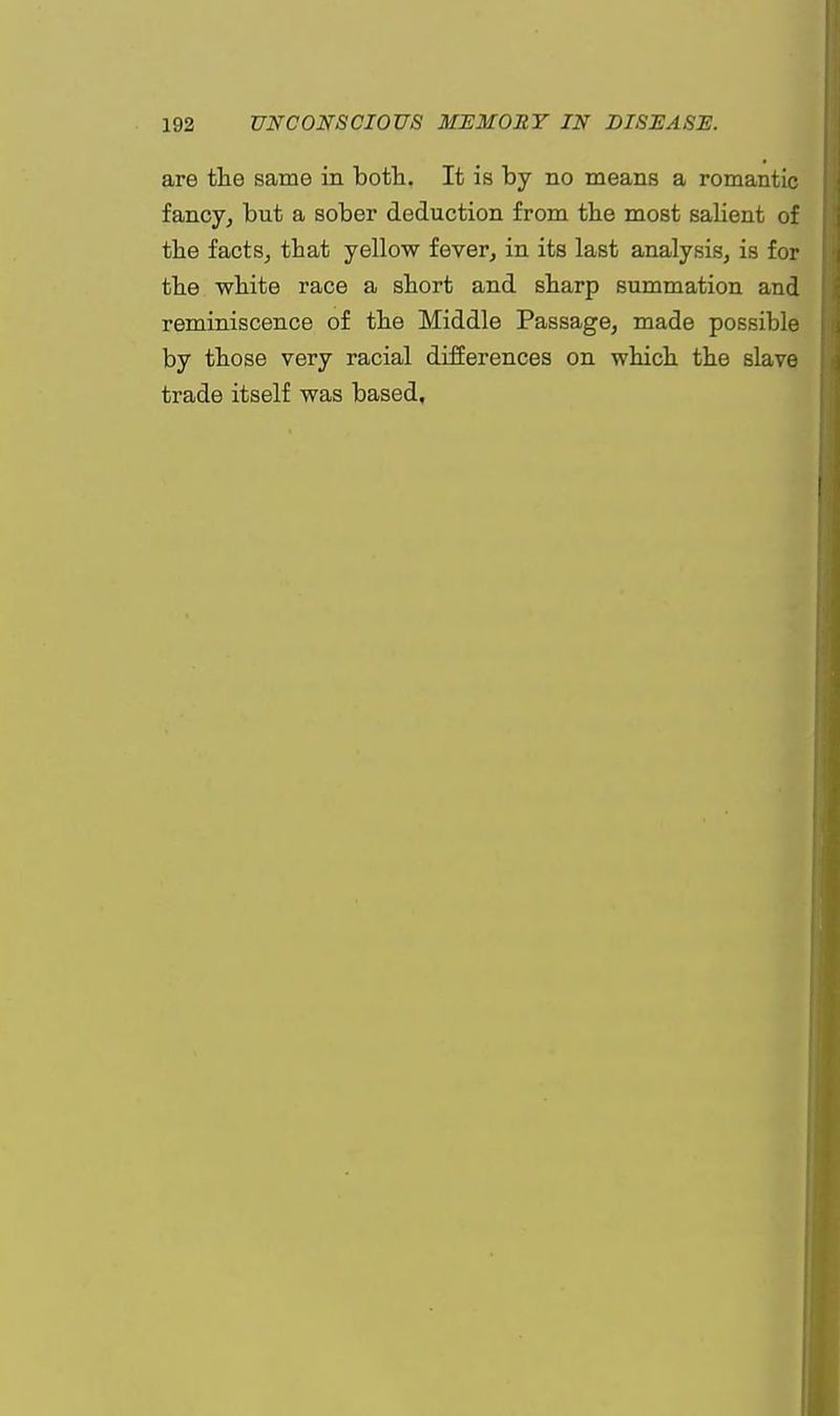 are the same in both. It is by no means a romantic fancy, but a sober deduction from the most salient of the facts, tbat yellow fever, in its last analysis, is for the white race a short and sharp summation and reminiscence of the Middle Passage, made possible by those very racial differences on which the slave trade itself was based.