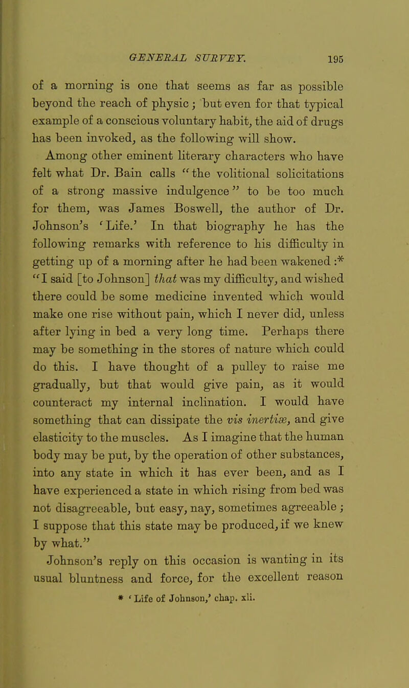 of a morning is one that seems as far as possible beyond the reach of physic ; but even for that typical example of a conscious voluntary habit, the aid of drugs has been invoked, as the following will show. Among other eminent literary characters who have felt what Dr. Bain calls  the volitional solicitations of a strong massive indulgence to be too much for them, was James Boswell, the author of Dr. Johnson's 'Life.' In that biography he has the following remarks with reference to his difficulty in getting up of a morning after he had been wakened :*  I said [to Johnson] that was my difficulty, and wished there could be some medicine invented which would make one rise without pain, which I never did, unless after lying in bed a very long time. Perhaps there may be something in the stores of nature which could do this. I have thought of a pulley to raise me gradually, but that would give pain, as it would counteract my internal inclination. I would have something that can dissipate the vis inertise, and give elasticity to the muscles. As I imagine that the human body may be put, by the operation of other substances, into any state in which it has ever been, and as I have experienced a state in which rising from bed was not disagreeable, but easy, nay, sometimes agreeable ; I suppose that this state may be produced, if we knew by what. Johnson's reply on this occasion is wanting in its usual bluntness and force, for the excellent reason * ' Life of Johnson/ chap. xli.