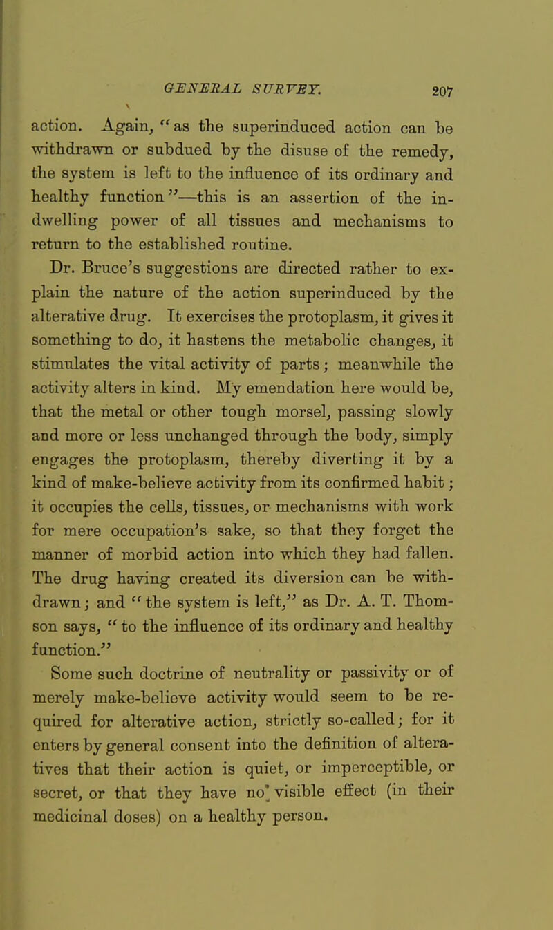 action. Again,  as the superinduced action can be withdrawn or subdued by the disuse of the remedy, the system is left to the influence of its ordinary and healthy function—this is an assertion of the in- dwelling power of all tissues and mechanisms to return to the established routine. Dr. Bruce's suggestions are directed rather to ex- plain the nature of the action superinduced by the alterative drug. It exercises the protoplasm, it gives it something to do, it hastens the metabolic changes, it stimulates the vital activity of parts; meanwhile the activity alters in kind. My emendation here would be, that the metal or other tough morsel, passing slowly and more or less unchanged through the body, simply engages the protoplasm, thereby diverting it by a kind of make-believe activity from its confirmed habit; it occupies the cells, tissues, or mechanisms with work for mere occupation's sake, so that they forget the manner of morbid action into which they had fallen. The drug having created its diversion can be with- drawn ; and  the system is left/' as Dr. A. T. Thom- son says,  to the influence of its ordinary and healthy function. Some such doctrine of neutrality or passivity or of merely make-believe activity would seem to be re- quired for alterative action, strictly so-called; for it enters by general consent into the definition of altera- tives that their action is quiet, or imperceptible, or secret, or that they have no* visible effect (in their medicinal doses) on a healthy person.