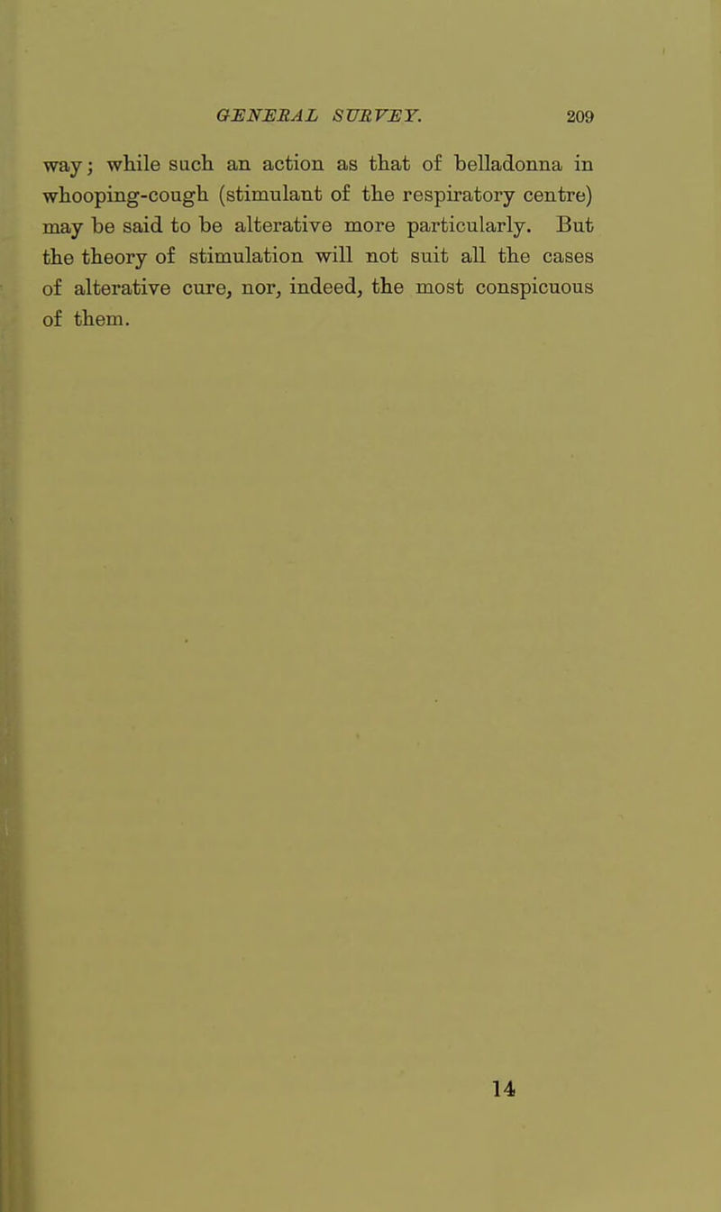 way; while such an action as that of belladonna in whooping-cough (stimulant of the respiratory centre) may be said to be alterative more particularly. But the theory of stimulation will not suit all the cases of alterative cure, nor, indeed, the most conspicuous of them. 14