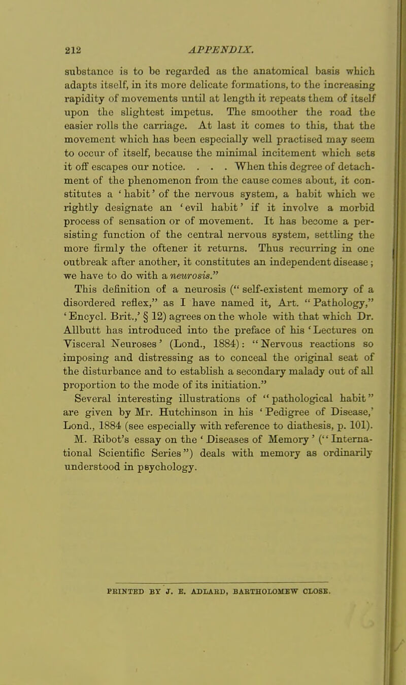 substance is to bo regarded aB tbe anatomical basis which adapts itself, in its more delicate formations, to the increasing rapidity of movements until at length it repeats them of itself upon the slightest impetus. The smoother the road tbe easier rolls the carriage. At last it comes to this, that the movement which has been especially well practised may seem to occur of itself, because the minimal incitement which sets it off escapes our notice. . . . When this degree of detach- ment of the phenomenon from the cause comes about, it con- stitutes a 'habit' of the nervous system, a habit which we rightly designate an ' evil habit' if it involve a morbid process of sensation or of movement. It has become a per- sisting function of the central nervous system, settling the more firmly the oftener it returns. Thus recurring in one outbreak after another, it constitutes an independent disease; we have to do with a neurosis. This definition of a neurosis ( self-existent memory of a disoi'dered reflex, as I have named it, Art.  Pathology, ' Encycl. Brit.,' § 12) agrees on the whole with that which Dr. Allbutt has introduced into the preface of his 'Lectures on Visceral Neuroses' (Lond., 1884):  Nervous reactions so imposing and distressing as to conceal the original seat of the disturbance and to establish a secondary malady out of all proportion to the mode of its initiation. Several interesting illustrations of pathological habit are given by Mr. Hutchinson in his ' Pedigree of Disease,' Lond., 1884 (see especially with reference to diathesis, p. 101). M. Ribot's essay on the ' Diseases of Memory' ('' Interna- tional Scientific Series) deals with memory as ordinarily understood in psychology. PRINTED BY J. E. ADLAliU, BARTHOLOMEW CLOSE.