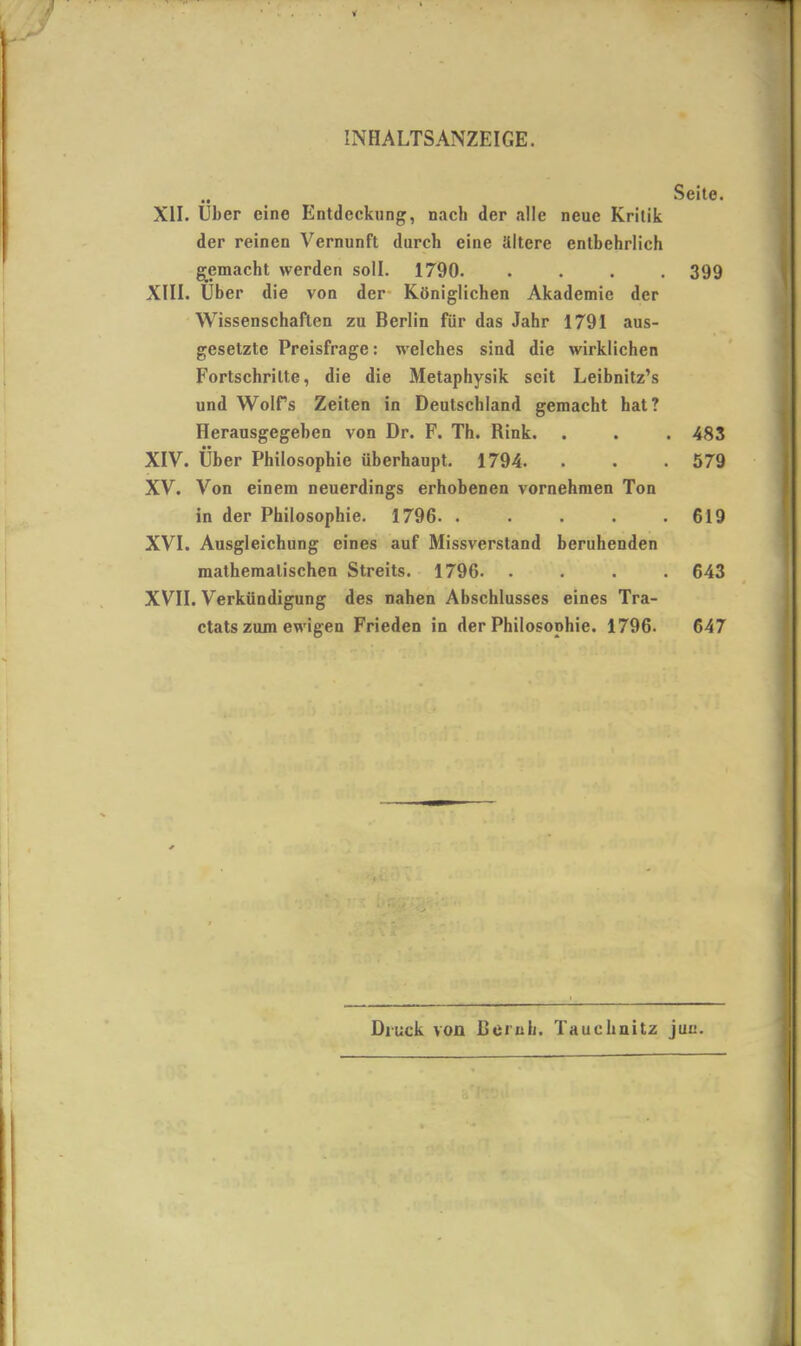 • • XII. Uber eine Entdeckung, nacli der alle neue Krilik der reinen Vernunft durch eine illtere entbehrlich gemacht werden soli. 1790. . . . . XIII. Uber die von der Koniglichen Akademic der Wissenschaflen zu Berlin fiir das Jahr 1791 aus- gesetztc Preisfrage: welches sind die wirklichen Fortschrilte, die die Metaphysik scit Leibnitz’s und Wolfs Zeiten in Deutschland gemacht hat? Herausgegehen von Dr. F. Th. Rink. XIV. liber Philosophic iiberhaupt. 1794. XV. Von einem neuerdings erhobenen vornehmen Ton in der Philosophic. 1796. . XVI. Ausgleichung cines auf Missverstand beruhenden matheraalischen Streits. 1796. . XVII. Verkiindigung des nahen Abschlusses eines Tra- ctats zum ewigen Frieden in der Philosophie. 1796. Seite. 399 483 579 619 643 647 Diuek von JBernli. Tauehnitz jun.
