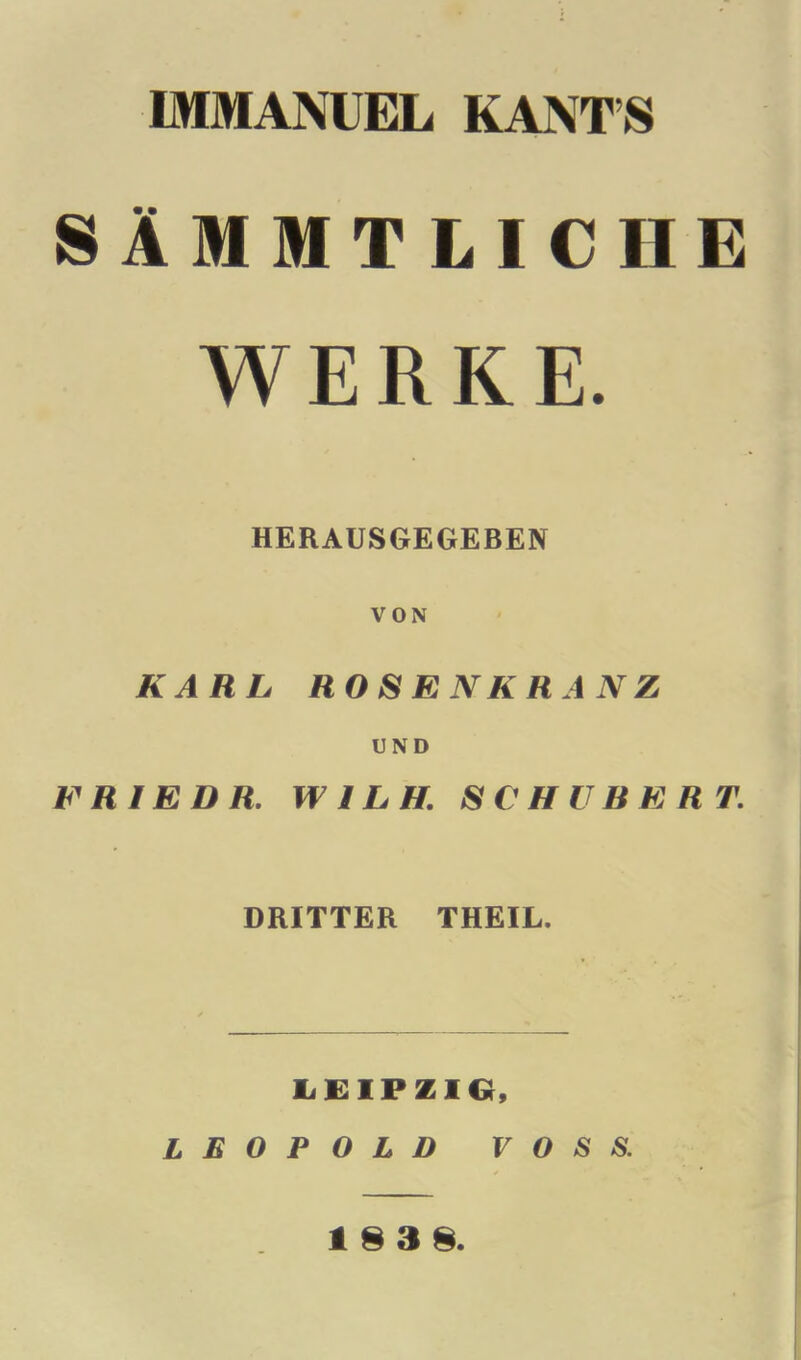 IMMANUEL KANT’S SAMMTLICIIE WERKE. HERAUSGEGEBEN VON KARL ROSENKHANZ UND FRIEDR. W1LH. SCHUBERT. DRITTER THEIL. LEIPZIG, LEOPOLD VOSS. 18 3 8.