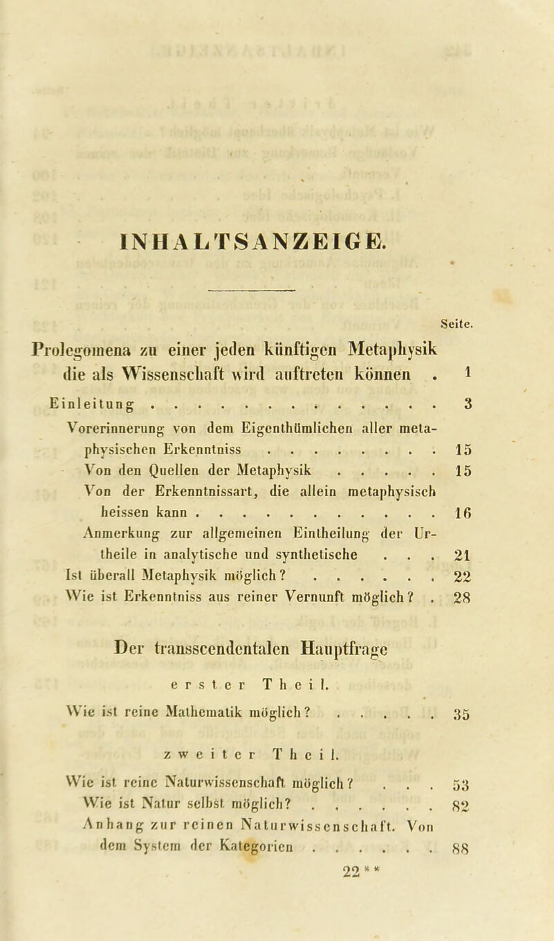 INHALTSANZEIGE. Prolegomena zu einer jeden kiinftigcn Metaphysik die als Wissenscliaft vird anftreten konnen Einleitung Vorerinnerung von dem Eigcnthlimlichen aller meta- physischen Erkenntniss Von den Quellen der Metaphysik Von der Erkenntnissart, die allein metaphysisch heissen kann Anmerkung zur allgemeinen Eintheilung der Ur- theile in analytische und synthelische Isl iiberall Metaphysik moglich ? Wie ist Erkenntniss aus reiner Vernunft mOglich ? . Der transscendcntalcn Hauptfrage e r s t e r T h c i 1. Wie ist reine Matheiualik moglich ? z w c i t c r T h c i 1. Wie ist rcinc Naturwissenschaft moglich'( ... Wie ist Nalur selhst miiglich? Anhang zur reinen Naturwisscnschaft. Von dem System der Katcgoricn Seite. 1 3 15 15 16 21 22 28 35 53 82 22* * 88