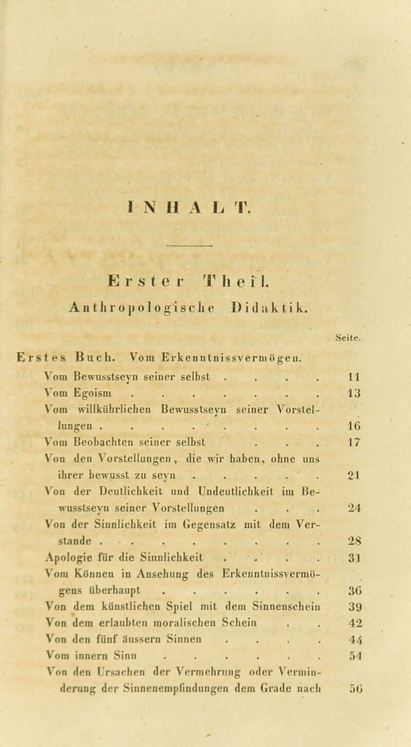 Erste r T h e i 1. A n t h r o p o 1 o g i s c Ji e I) i d a k t i k. Seite. Erstes Buch. Vom Erkenntnissvermogeu. Vom Bewusstseyn seiner selbst . . . . 11 Vom Egoism . . . . . . . 13 Vom willkiihrlichen Bewusstseyn seiner Vorslel- lungen . . . . ' . . . 16 Vom Beobachten seiner selbst . . . 17 Von den Vorstellungen, die wir haben, ohne uns ibrer bewusst zu seyn . . . . . 21 Von der Deutlichkeit und Undeutlichkeit iin Be- wusstseyn seiner Vorstellungen ... 24 Von der Sinnlichkeit im Gegensatz mit dem Ver- stande . . . . . . . 28 Apologie fur die Sinnlichkeit . . . 31 Vom Konnen in Ansehung des Erkenntnissvermo- gens tiberhaupt ...... 36 Von dem kilnstlichen Spiel mit dem Sinnenschein 39 Von dem erlaubtcn raoralischen Schein . . 42 Von den fUnf Snssern Sinnen .... 44 Vom innern Sinn ...... 54 Von den Ursachen der Vermehrung oder Vermin- derung der Sinncnempfindungen dem Grade naeli 56