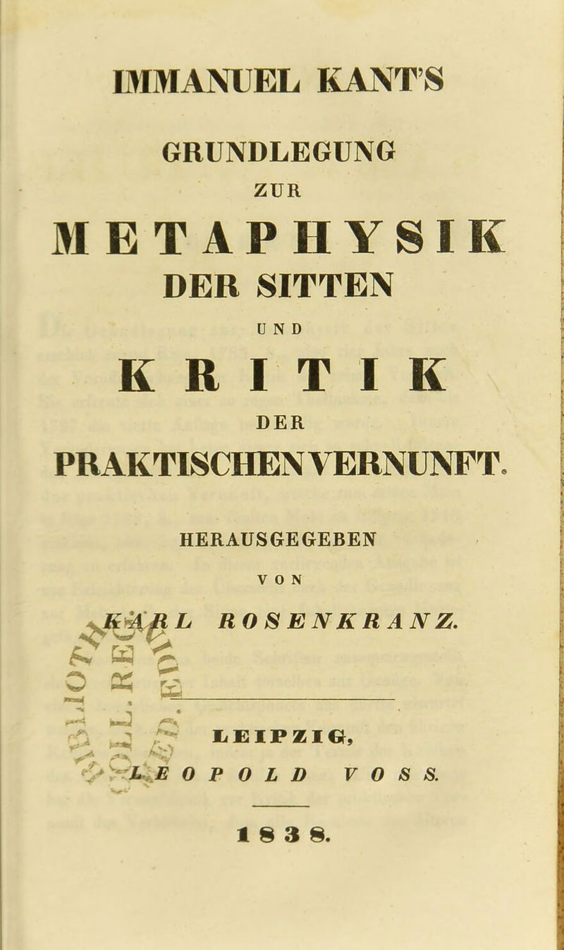 GRUNDLEGUNG ZUR METAPHYSIK DER SITTEN U N D K R I T I K DER PR AKTISCHEN VERNUNFT, HERAUSGEGEBEN VON -K4AML ROSENKRANZ. ^ CtJ < o x a , M= ^4 ' j ^ /J LEIPZIG, &>r^E 0 P O L D VOSS.