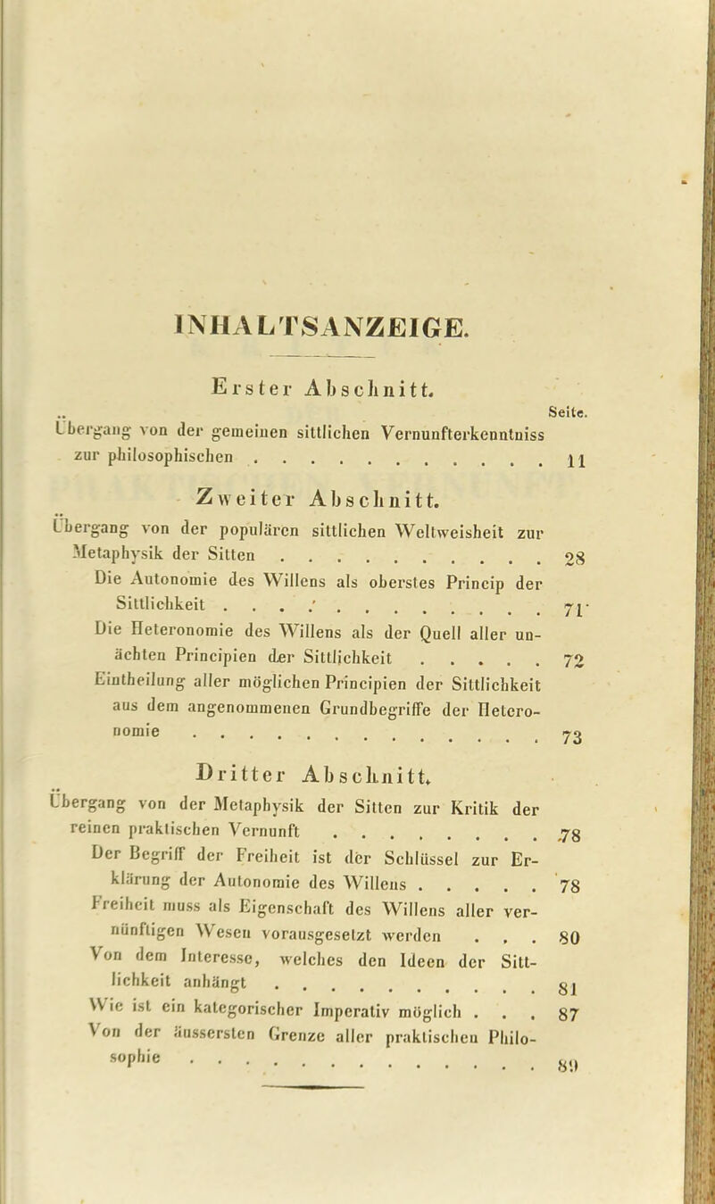 INHALTSANZEIGE. Erster Abschnitt. Ubergang von der gemeinen silllichen Vernunfterkenntniss zur philosophischen Zweiter Abschnitt. Loergang von der popularcn sittlichen Weltweisheit zur Metaphysik der Sitten Die Autonomie des A\ illens als oberstes Princip der Sittlichkeit . Die Heteronomie des Willens als der Quell aller un- achten Principien der Sittlichkeit Eintheilung aller moglichen Principien der Sittlichkeit aus dem angenoinmenen Grundbegriffe der Iletcro- nomie Dri11er Abscluiitt* Ubergang von der Metaphysik der Sitten zur Kritik der reincn praktischen Vernunft Der Begrilf der Freiheit ist der Schliissel zur Er- klarung der Autonoraie des Willens Freiheit muss als Eigenschaft des Willens aller ver- nunfligen Wesen vorausgesetzt werden Von dem Interesse, welches den ldeen dcr Sitt- lichkeit anh&ngt \V ic ist ein kategorischer Imperativ moglich . V on der .iussersten Greuze aller praktischen Philo- sophic Seite. 11 28 71' 72 73 -78 78 80 81 87 80