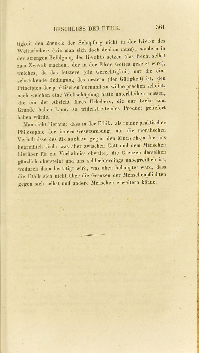 3G1 tigkeit den Zweck der Schopfung nicht in der Liebe des Welturhebers (wie man sich dock denken muss), sondern in der strengen Befolgung des Rechts setzen (das Recht selbst zum Zweek macben, der in der Ebre Gottes gesetzt wird), welches, da das letztere (die Gerechligkeit) nur die ein- schrSnkende Bedingung des erstern (der Giitigkeit) ist, den Principien der praktiscben Yernunft zu widersprechen scheint, nach welchen eine Weltschopfung hatte unterbleiben miissen, die ein der Absicht ibres Urhebers, die nur Liebe zum Grunde haben kann, so widerstreitendes Product geliefert haben wiirde. Man siebt hieraus: dass in der Ethik, als reiner praktischer Philosophie der innern Gesetzgebung, nur die moralischen Verhaltnisse des Menschen gegen den Menschen fur uns besreiflich sind: was aber zwischen Gott und dem Menschen hieriiber fur ein Yerhaltniss obwalte, die Grenzen derselben ganzlich iibersteigt und uns schlechterdings unbegreiflicb ist, wodurch dann bestatigt wird, was oben behauptet ward, dass die Etbik sich nicht iiber die Grenzen der Menschenpflichten o-eo-en sich selbst und andere Menschen erweitern konne. O O