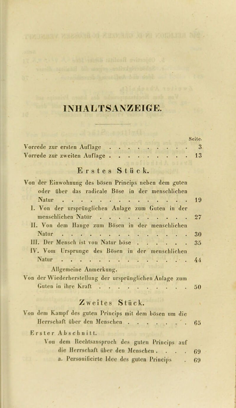 INHALTSANZEIGE. Seite. Vorrede zur ersten Auflage 3 Vorrede zur zweiten Auflage 13 Erstes S t ii c k. Von der Einwohnung des bosen Princips neben dem guten oder fiber das radicale Bose in der menscblichen Natur 19 I. Von der urspriinglichen Anlage zum Guten in der menscblichen Natur 27 II. Von dem Hange zum BUsen in der menscblichen Natur 30 III. Der Mensch ist von Natur biise 35 IV. Vom Ursprunge des Btisen in der menschlichen Natur .44 Allgemeine Anmerkung. Vron der Wiedcrherstellung der urspriinglichen Anlage zum Guten in ihre Kraft 50 Zweites Stiick. Von dem Kampf des guten Princips mil dem boson urn die Ilerrschaft uber den Menschen ' . G5 E r s t e r A b s c h n i 11. Von dem Rechtsanspruch des guten Princips auf die Ilerrschaft iiber den Menschen .... (59 a. Personificirtc Idee des guten Princips . 69