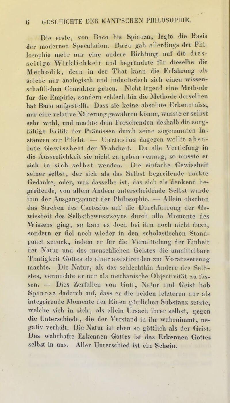 Die erste, von Baco bis Spinoza, legte die Basis der modernen Speculation. Baco gab allerdings der Phi- losophie raehr nur eine andere Richtung auf die dies- seitige Wirklichkeit und begriindete fiir dieselbe die Methodik, denn in der That kann die Erfahrung als solche nur analogisch und inductorisch sich einen wissen- schafl lichen Charakter geben. Nicht irgend eine Methode fiir die Einpirie, sondern schlechthin die Methode derselben hat Baco aufgestellt. Dass sie keine absolute Erkenntniss, nur eine relative Naherung gewahren konne, wusste er selbst sebr wohl, und niachte deni Forscbenden deshalb die sorg- fiiltige Kritik der Pramissen durch seine sogenannten In- stanzen zur Pflicbt. — CarJesius dagegen wollfe abso- lute Gewissheit der Wahrheit. Da alle Yertiefung in die Ausserlichkeit sie niebt zu geben vermag, so musste er sich in sich selbst wenden. Die einfache Gewissheit seiner selbst, der sich als das Selbst begreifende nackte Gedanke, oder, was dasselbe ist, das sich als denkend be- greifende, von allem Andern unterscheidende Selbst wurde ihm der Ausgangspunct der Philosophic. — Allein obschon das Streben des Cartesius auf die Durchfuhrung der Ge- wissheit des Selbstbewusstseyns durch alle Momente des Wissens ging, so kam es dock bei ihm noch nicht. dazu, sondern er fiel noch wieder in den scholastischen Stand- punct zuriick, indent er fiir die Yermiftelung der Einheit der Natur und des menschlichen Geistes die unmittelbare That.igkeit Gottes als einer assistirenden zur Voraussetzuna: inachte. Die Natur, als das schlechthin Andere des Selb- stes, vermochte er nur als mechanische Objectivitat zu fas- sen. — Dies Zerfallen von Gott, Natur und Geist hob Spinoza dadurch auf, dass er die beiden letzteren nur als integrirende Momente der Einen gottlichen Substanz set/.te, we lobe sich in sich, als allein Ursach ihrer selbst, gegen die Unterschiede, die der Verstand in ihr wahrnimmt, ne- gativ verhalt. Die Natur ist eben so gottlich als der Geist. Das wahrhafte Erkennen Gottes ist das Erkennen Gottes selbst in uns. Aller Unterschied ist ein Schein.