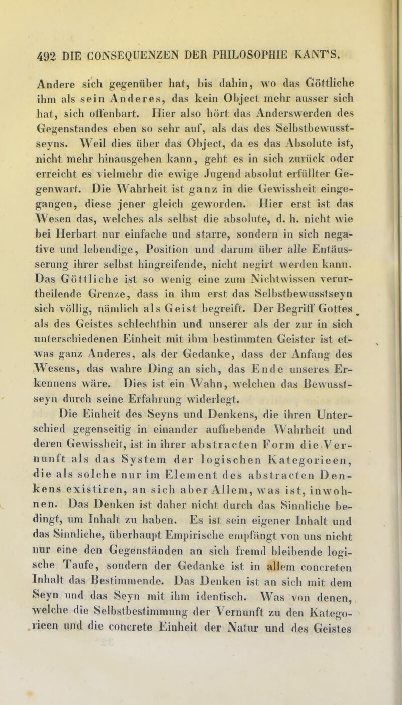 Andere sich gegeniiber hat, bis dahin, wo das Gottliche ihm als sein Anderes, das kein Object mebr ausser sich bat, sich oft’enbart. Hier also hbrt das Anderswerden des Gegenstandes eben so sehr auf, als das des Selbstbewusst- seyns. Weil dies iiber das Object, da es das Absolute ist, nicht mehr hinausgeben kann, geht es in sich zuriick oder erreicht es vielmehr die ewige Jugend absolut erfiillter Ge- genwart. Die Wahrheit ist ganz in die Gewissheit einge- gangen, diese jener gleich geworden. Hier erst ist das Wesen das, welches als selbst die absolute, d. h. nicht wie bei Ilerbart nur einfaclie und starre, sondern in sich nega- tive und lebendige, Position und darum Tiber alle Entiius- serung ihrer selbst hingreifende, nicht negirt werden kann. Das Gottliche ist so wenig eine zum Nichtwissen verur- theilende Grenze, dass in ihm erst das Selbstbewusstseyn sich vollig, namlich alsGeist begreift. Der BegrifT Gottes % als des Geistes schlechthin und unserer als der zur in sich unterschiedenen Einheit mit ihm bestimmten Geister ist et- was ganz Anderes, als der Gedanke, dass der Anfang des Wesens, das wahre Ding an sich, das Ende unseres Er- kennens ware. Dies ist ein Wahn, welchen das Bcwusst- seyn durch seine Erfahrung widerlegt. Die Einheit des Seyns und Denkens, die ihren Unter- scliied gegenseifig in einander aufhebende Wahrheit und deren Gewissheit, ist in ihrer abstracten Form die Ver- nunft als das System der logischen Ivategorieen, die als solche nur im Element des abstracten Den- kens existiren, an sich aber Allem, was ist, inwoh- nen. Das Denken ist duller nicht durch das Sinnliche be- dingt, urn Inhalt zu haben. Es ist sein eigener Inhalt und das Sinnliche, iiberhaupt Einpirische empfangt von uns nicht nur eine den Gegenstiinden an sich fremd bleibende logi- scbe Taufe, sondern der Gedanke ist in allem concreten Inhalt das Bestimmende. Das Denken ist an sich mit dem Seyn und das Seyn mit ihm identisch. Was von denen, welch e die Selbstbestimmung der Yernunft zu den Katesro- lieen und die concrete Einheit der Natur und des Geistes