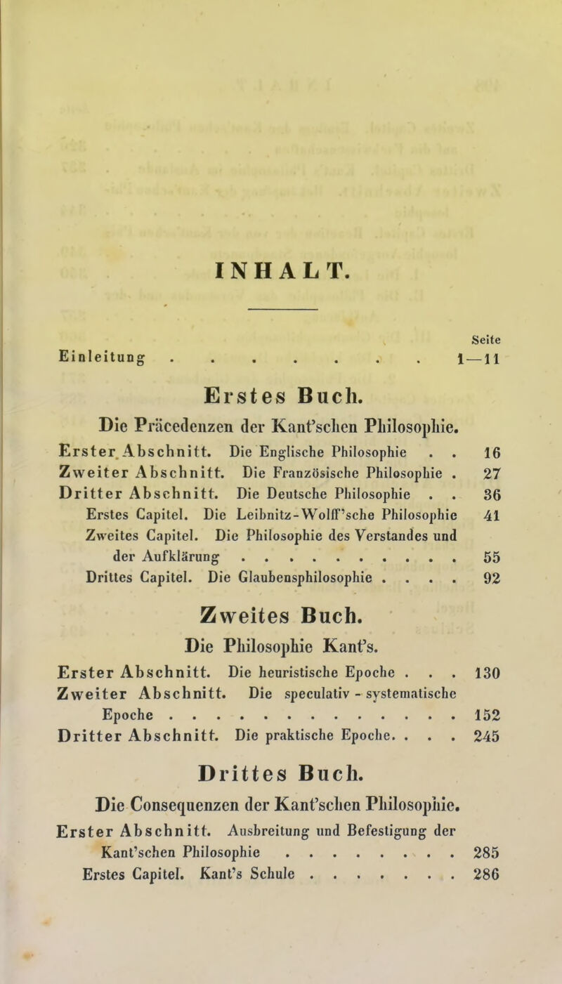 INHALT. Seite Einleitung 1 — 11 Erstes Bucli. Die Priicedenzen der Kant’schen Philosophie. Erster Abschnitt. Die Englische Philosophie . . 16 Zweiter Abschnitt. Die Franzosische Philosophie . 27 Dritter Abschnitt. Die Deutsche Philosophie . . 86 Erstes Capitel. Die Leihnitz-WollF’sche Philosophie 41 Zweites Capitel. Die Philosophie des Verstandes und der AufklSrung 55 Drittes Capitel. Die Glaubensphilosophie .... 92 Zweites Buch. Die Philosophie Kant’s. Erster Abschnitt. Die heuristische Epoche . . . 130 Zweiter Abschnitt. Die speculativ - systematische Epoche 152 Dritter Abschnitt. Die praktische Epoche. . . . 245 Drittes Buch. Die Consequenzen der Kant’schen Pliilosopliie. Erster Abschnitt. Ausbreitung und Bcfestigung der Kant’schen Philosophie 285 Erstes Capitel. Kant’s Schule 286