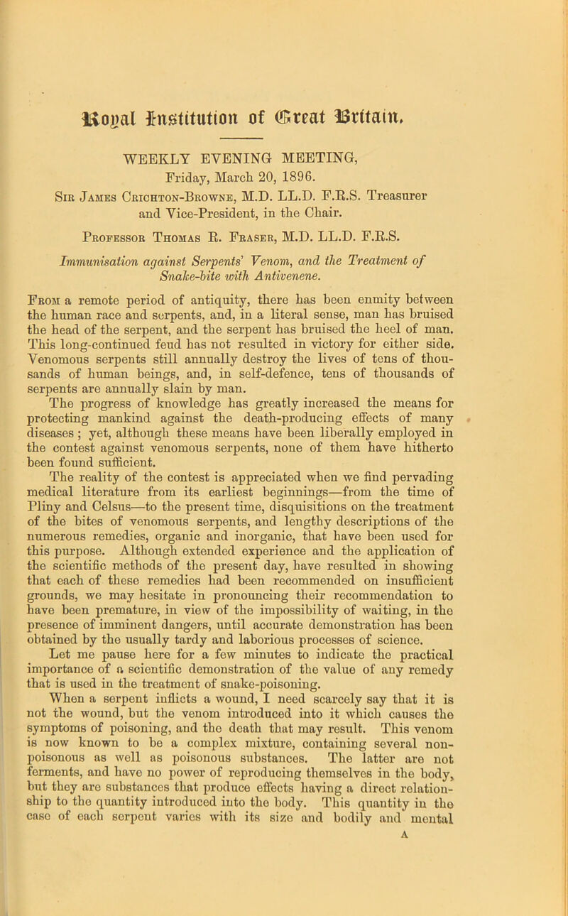 l^o|)al {^nstitution of Sreat lSr(tain» WEEKLY EVENING MEETING, Friday, March 20, 1896. Sir James Crichton-Browne, M.D. LL.D. F.K.S. Treasurer and Vice-President, in the Chair. Professor Thomas E. Fraser, M.D. LL.D. F.E.S. Immunisation against Serpents' Venom, and the Treatment of Snalce-bite with Antivenene. From a remote period of antiquity, there has been enmity between the human race and serpents, and, in a literal sense, man has bruised the head of the serpent, and the serpent has bruised the heel of man. This long-continued feud has not resulted in victory for either side. Venomous serpents still annually destroy the lives of tens of thou- sands of human beings, and, in self-defence, tens of thousands of serpents are annually slain by man. The progress of knowledge has greatly increased the means for protecting mankind against the death-producing effects of many « diseases ; yet, although these means have been liberally employed in the contest against venomous serpents, none of them have hitherto been found sufficient. The reality of the contest is appreciated when we find pervading medical literature from its earliest beginnings—from the time of Pliny and Celsus—to the present time, disquisitions on the treatment of the bites of venomous serpents, and lengthy descriptions of the numerous remedies, organic and inorganic, that have been used for this purpose. Although extended experience and the application of the scientific methods of the present day, have resulted in showing that each of these remedies had been recommended on insufficient grounds, we may hesitate in pronouncing their recommendation to have been premature, in view of the impossibility of waiting, in the presence of imminent dangers, until accurate demonstration has been obtained by the usually tardy and laborious processes of science. Let me pause here for a few minutes to indicate the practical importance of a scientific demonstration of the value of any remedy that is used in the treatment of snake-poisoning. When a serpent infiicts a wound, I need scarcely say that it is not the wound, but the venom introduced into it which causes the symptoms of poisoning, and the death that may result. This venom is now known to be a complex mixture, containing several non- poisonous as well as poisonous substances. The latter are not ferments, and have no power of reproducing themselves in the body, but they are substances that produce effects having a direct relation- ship to the quantity introduced into the body. This quantity in the case of each serpent varies with its size and bodily and mental A