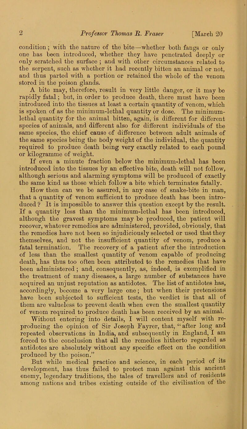 condition; with the nature of the bite—whether both fangs or only one has been introduced, whether they have penetrated deeply or only scratched the surface ; and with other circumstances related to the serpent, such as whether it had recently bitten an animal or not, and thus parted with a portion or retained the whole of the venom stored in the poison glands. A bite may, therefore, result in very little danger, or it may be rapidly fatal; but, in order to produce death, there must have been introduced into the tissues at least a certain quantity of venom, which is spoken of as the minimum-lethal quantity or dose. The minimum- lethal quantity for the animal bitten, again, is different for different species of animals, and different also for different individuals of the same species, the chief cause of difference between adult animals of the same species being the body weight of the individual, the quantity required to produce death being very exactly related to each pound or kilogramme of weight. If even a minute fraction below the minimum-lethal has been introduced into the tissues by an effective bite, death will not follow, although serious and alarming symptoms will be produced of exactly the same kind as those which follow a bite which terminates fatally. How then can we be assured, in any case of snake-bite in man, that a quantity of venom suflScient to produce death has been intro- duced ? It is impossible to answer this question except by the result. If a quantity less than the minimum-lethal has been introduced, although the gravest symptoms may be produced, the patient will recover, whatever remedies are administered, provided, obviously, that the remedies have not been so injudiciously selected or used that they themselves, and not the insufficient quantity of venom, produce a fatal termination. The recovery of a patient after the introduction of less than the smallest quantity of venom capable of producing death, has thus too often been attributed to the remedies that have been administered; and, consequently, as, indeed, is exemplified in the treatment of many diseases, a large number of substances have acquired an unjust reputation as antidotes. The list of antidotes has, accordingly, become a very large one; but when their pretensions have been subjected to sufficient tests, the verdict is that all of them are valueless to prevent death when even the smallest quantity of venom required to produce death has been received by an animal. Without entering into details, I will content myself with re- producing the opinion of Sir Joseph Fayrer, that, “after long and repeated observations in India, and subsequently in England, I am forced to the conclusion that all the remedies hitherto regarded as antidotes are absolutely without any specific effect on the condition produced by the poison.” But while medical practice and science, in each period of its development, has thus failed to protect man against this ancient enemy, legendary traditions, the tales of travellers and of residents among nations and tribes existing outside of the civilisation of the