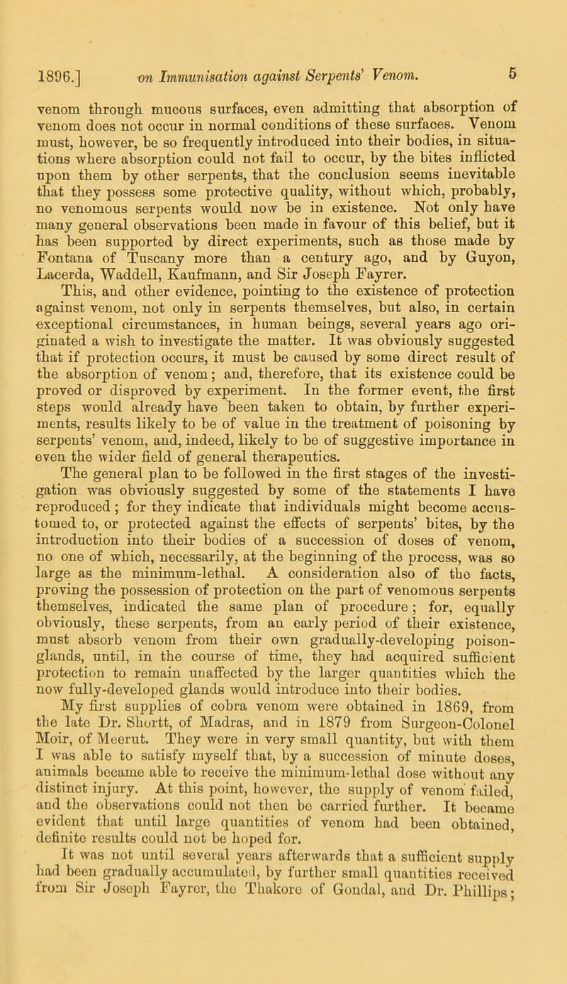 venom through mucous surfaces, even admitting that absorption of venom does not occur in normal conditions of these surfaces. Venom must, however, be so frecjuently introduced into their bodies, in situa- tions where absorption could not fail to occur, by the bites inflicted upon them by other serpents, that the conclusion seems inevitable that they possess some protective quality, without which, probably, no venomous serpents would now be in existence. Not only have many general observations been made in favour of this belief, but it has been supported by direct experiments, such as those made by Fontana of Tuscany more than a century ago, and by Guyon, Lacerda, Waddell, Kaufmann, and Sir Joseph Fayrer. This, and other evidence, pointing to the existence of protection against venom, not only in serpents themselves, but also, in certain exceptional circumstances, in human beings, several years ago ori- ginated a wish to investigate the matter. It was obviously suggested that if protection occurs, it must be caused by some direct result of the absorption of venom; and, therefore, that its existence could be proved or disproved by experiment. In the former event, the first steps would already have been taken to obtain, by further experi- ments, results likely to be of value in the treatment of poisoning by serpents’ venom, and, indeed, likely to be of suggestive importance in even the wider field of general therapeutics. The general plan to be followed in the first stages of the investi- gation was obviously suggested by some of the statements I have reproduced; for they indicate that individuals might become accus- tomed to, or protected against the effects of serpents’ bites, by the introduction into their bodies of a succession of doses of venom, no one of which, necessarily, at the beginning of the process, was so large as the minimum-lethal. A consideration also of the facts, proving the possession of protection on the part of venomous serpents themselves, indicated the same plan of procedure; for, equally obviously, these serpents, from an early period of their existence, must absorb venom from their own gradually-developing poison- glands, until, in the course of time, they had acquired sufficient protection to remain unaffected by the larger quantities which the now fully-developed glands would introduce into their bodies. My first supplies of cobra venom were obtained in 1869, from the late Dr. Shortt, of Madras, and in 1879 from Surgeon-Colonel Moir, of Meerut. They were in very small quantity, but with them 1 was able to satisfy myself that, by a succession of minute doses, animals became able to receive the minimum-lethal dose without any distinct injury. At this point, however, the supply of venom' failed, and the observations could not then be carried fm-ther. It became evident that until large quantities of venom had been obtained definite results could not bo hoped for. It was not until several years afterwards that a sufficient supply had been gradually accumulated, by further small quantities received from Sir Joseph Fayrer, tho Thakoro of Gondal, aud Dr. Philli2)s;