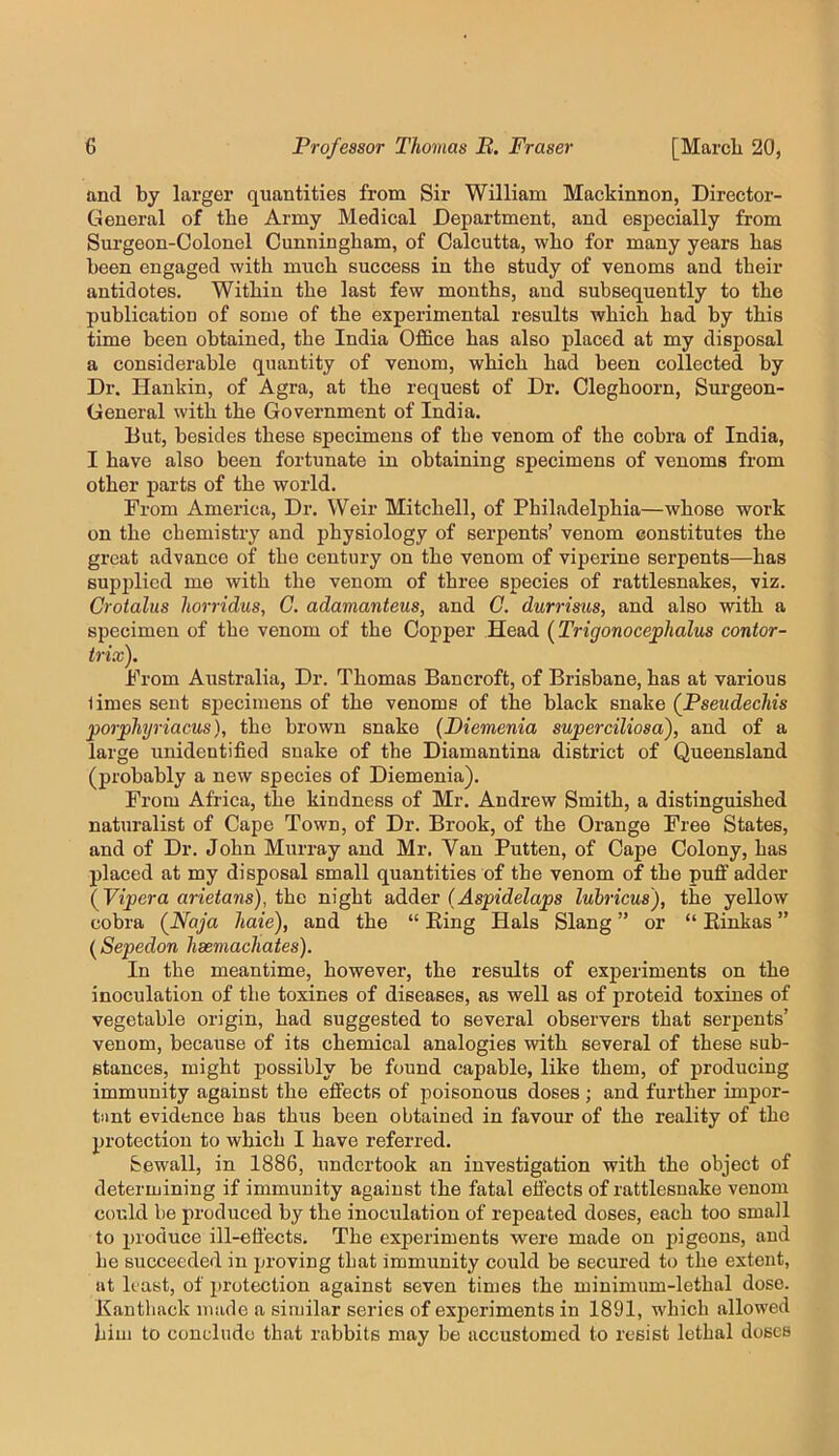 and by larger quantities from Sir William Mackinnon, Director- General of the Army Medical Department, and especially from Surgeon-Colonel Cunningham, of Calcutta, who for many years has been engaged with much success in the study of venoms and their antidotes. Within the last few months, and subsequently to the publication of some of the experimental results which had by this time been obtained, the India Office has also placed at my disposal a considerable quantity of venom, which had been collected by Dr. Haukin, of Agra, at the request of Dr. Cleghoorn, Surgeon- General with the Government of India. But, besides these specimens of the venom of the cobra of India, I have also been fortunate in obtaining specimens of venoms from other parts of the world. From America, Dr. Weir Mitchell, of Philadelphia—whose work on the chemistry and physiology of serpents’ venom constitutes the great advance of the century on the venom of viperine serpents—has supplied me with the venom of three species of rattlesnakes, viz. Crotalus horridus, G. adamanteus, and C. durrisus, and also with a specimen of the venom of the Copper Head (Trigonocephalus contor- trix). From Australia, Dr. Thomas Bancroft, of Brisbane, has at various limes sent sijecimens of the venoms of the black snake (Pseudecliis porphyriacus), the brown snake {Piemenia superciliosaf and of a large unidentified snake of the Diamantina district of Queensland (probably a new species of Diemenia). From Africa, the kindness of Mr. Andrew Smith, a distinguished naturalist of Cape Town, of Dr. Brook, of the Orange Free States, and of Dr. John Murray and Mr. Van Putten, of Cape Colony, has placed at my disposal small quantities of the venom of the puff adder (^Vipera arietans), tho night adder (Aspidelaps lubricus), the yellow cobra {Naja haie), and the “ Ring Hals Slang ” or “ Einkas ” ( Sepedon hsemachates). In the meantime, however, the results of experiments on the inoculation of the toxines of diseases, as well as of proteid toxiues of vegetable origin, had suggested to several observers that serpents’ venom, because of its chemical analogies with several of these sub- stances, might possibly be found capable, like them, of producing immunity against the effects of poisonous doses; and further impor- tiint evidence has thus been obtained in favour of the reality of the protection to which I have referred. bewail, in 1886, undertook an investigation with the object of determining if immunity against the fatal eii’ects of rattlesnake venom could be produced by the inoculation of repeated doses, each too small to produce ill-effects. The experiments were made on pigeons, and he succeeded in proving that immunity could be secured to the extent, at least, of protection against seven times the minimum-lethal dose. Kantback made a similar series of experiments in 1891, which allowed him to conclude that rabbits may be accustomed to resist lethal doses