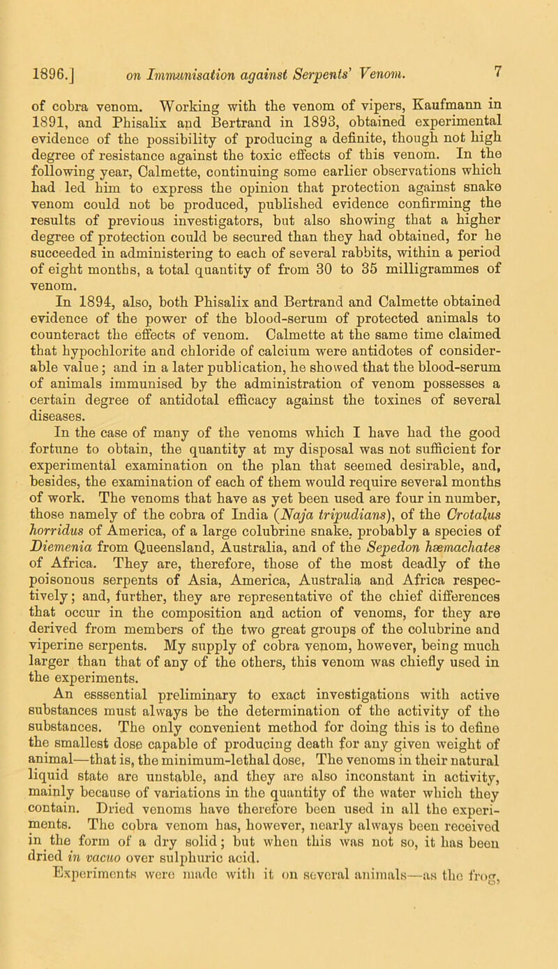 of cobra venom. Working with the venom of vipers, Kaufmann in 1891, and Phisalix and Bertrand in 1893, obtained experimental evidence of the possibility of producing a definite, though not high degree of resistance against the toxic effects of this venom. In the following year, Calmette, continuing some earlier observations which had led him to express the opinion that protection against snake venom could not be produced, published evidence confirming the results of previous investigators, but also showing that a higher degree of protection could be secured than they had obtained, for he succeeded in administering to each of several rabbits, within a period of eight months, a total quantity of from 30 to 35 milligrammes of venom. In 1894, also, both Phisalix and Bertrand and Calmette obtained evidence of the power of the blood-serum of protected animals to counteract the effects of venom. Calmette at the same time claimed that hypochlorite and chloride of calcium were antidotes of consider- able value; and in a later publication, he showed that the blood-serum of animals immunised by the administration of venom possesses a certain degree of antidotal efficacy against the toxines of several diseases. In the case of many of the venoms which I have had the good fortune to obtain, the quantity at my disposal was not sufficient for experimental examination on the plan that seemed desirable, and, besides, the examination of each of them would require several months of work. The venoms that have as yet been used are four in number, those namely of the cobra of India {Naja tripudians), of the Crotalus horridus of America, of a large colubrine snake, probably a species of Diemenia from Queensland, Australia, and of the Sepedon hsemacliates of Africa. They are, therefore, those of the most deadly of the poisonous serpents of Asia, America, Australia and Africa respec- tively; and, further, they are representative of the chief differences that occur in the composition and action of venoms, for they are derived from members of the two great groups of the colubrine and viperine serpents. My supply of cobra venom, however, being much larger than that of any of the others, this venom was chiefly used in the experiments. An esssential preliminary to exact investigations with active substances must always be the determination of the activity of the substances. The only convenient method for doing this is to define the smallest dose capable of producing death for any given weight of animal—that is, the minimum-lethal dose, The venoms in their natural liquid state are unstable, and they are also inconstant in activity, mainly because of variations in the quantity of the water which they contain. Dried venoms have therefore been used in all the experi- ments. The cobra venom has, however, nearly always been received in the form of a dry solid; but when this was not so, it has been dried in vacuo over sulphuric acid. Experiments were made with it on several animals—as the i'ro<r