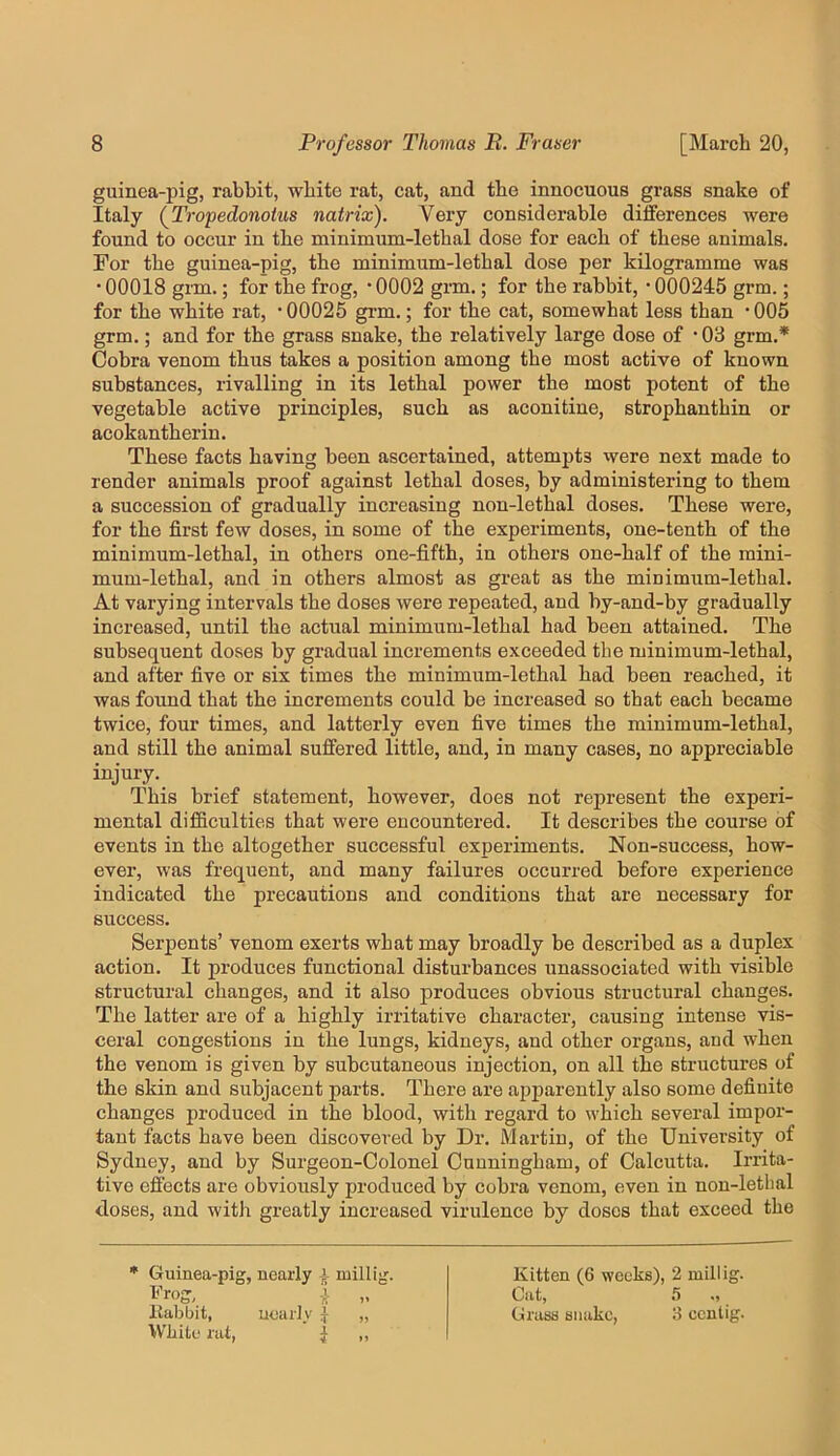 guinea-pig, rabbit, white rat, cat, and the innocuous grass snake of Italy (^Tropedonotus natrix). Very considerable differences were found to occur in the minimum-lethal dose for each of these animals. For the guinea-pig, the minimum-lethal dose per kilogramme was • 00018 grm.; for the frog, * 0002 grm.; for the rabbit, • 000245 grm.; for the white rat, ’00025 grm.; for the cat, somewhat less than ’005 grm.; and for the grass snake, the relatively large dose of • 03 grm.* Cobra venom thus takes a position among the most active of known substances, rivalling in its lethal power the most potent of the vegetable active principles, such as aconitine, strophanthin or acokantherin. These facts having been ascertained, attempts were next made to render animals proof against lethal doses, by administering to them a succession of gradually increasing non-lethal doses. These were, for the first few doses, in some of the experiments, one-tenth of the minimum-lethal, in others one-fifth, in others one-half of the mini- mum-lethal, and in others almost as great as the minimum-lethal. At varying intervals the doses were repeated, and by-and-by gradually increased, until the actual minimum-lethal had been attained. The subsequent doses by gradual increments exceeded the minimum-lethal, and after five or six times the minimum-lethal had been reached, it was found that the increments could be increased so that each became twice, four times, and latterly even five times the minimum-lethal, and still the animal suffered little, and, in many cases, no appreciable injury. This brief statement, however, does not represent the experi- mental difficulties that were encountered. It describes the course of events in the altogether successful experiments. Non-success, how- ever, was frequent, and many failures occurred before experience indicated the precautions and conditions that are necessary for success. Serpents’ venom exerts what may broadly be described as a duplex action. It produces functional disturbances unassociated with visible structural changes, and it also produces obvious structural changes. The latter are of a highly irritative character, causing intense vis- ceral congestions in the lungs, kidneys, and other organs, and when the venom is given by subcutaneous injection, on all the structures of the skin and subjacent parts. There are apparently also some definite changes produced in the blood, with regard to which several impor- tant facts have been discovered by Dr. Martin, of the University of Sydney, and by Surgeon-Colonel Cunningham, of Calcutta. Irrita- tive effects are obviously produced by cobra venom, even in non-letbal doses, and with greatly increased virulence by doses that exceed the Guinea-pig, nearly millij; llabbit, uoarly { „ White rat, j „ Kitten (6 weeks), 2 millig. Cat, Grass snake, 3 ccntig.