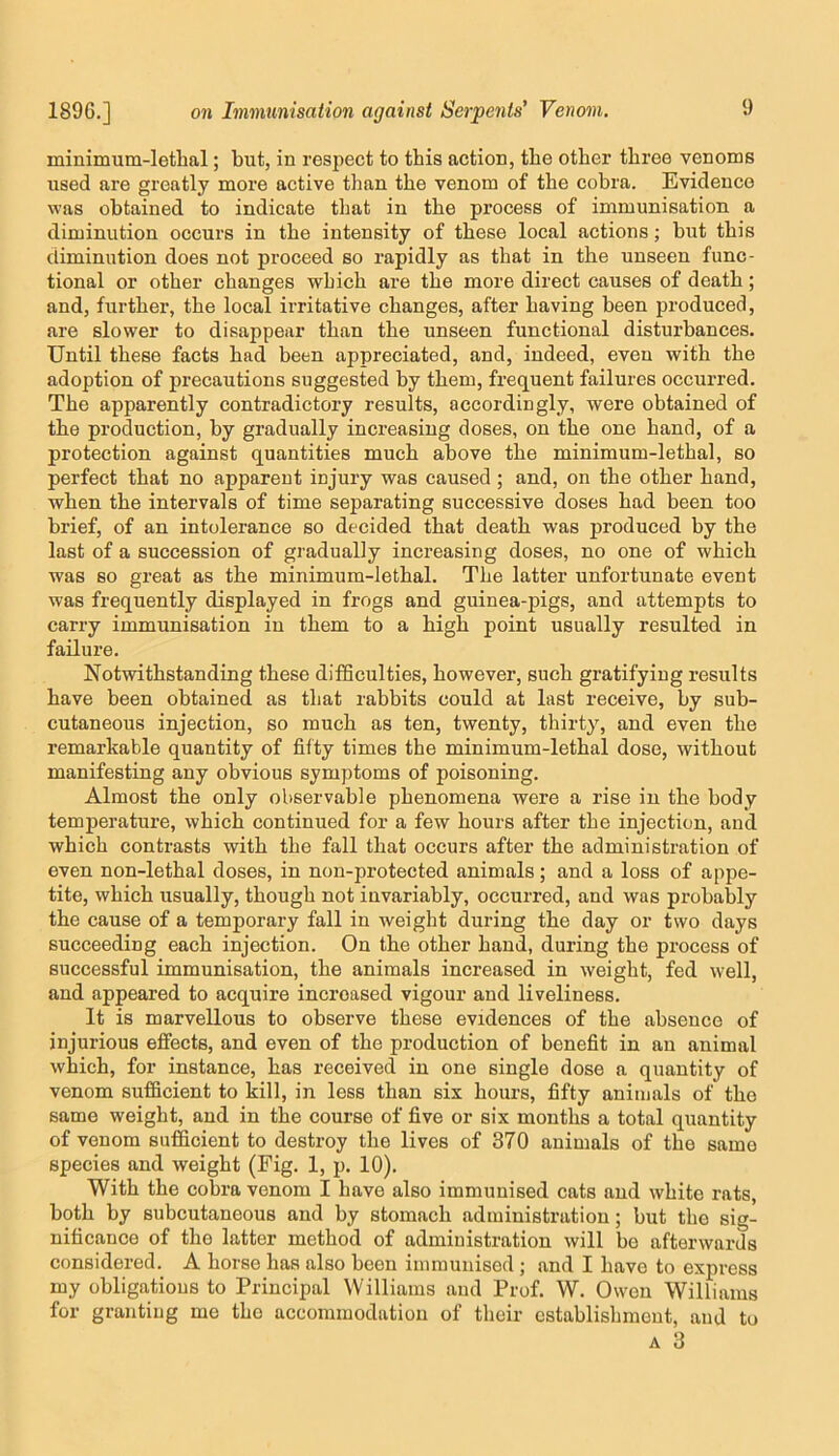 minimum-lethal; but, in respect to this action, the other three venoms used are greatly more active than the venom of the cobra. Evidence was obtained to indicate that in the process of immunisation a diminution occurs in the intensity of these local actions; but this diminution does not proceed so rapidly as that in the unseen func- tional or other changes which are the more direct causes of death; and, further, the local irritative changes, after having been produced, are slower to disappear than the unseen functional disturbances. Until these facts had been appreciated, and, indeed, even with the adoption of precautions suggested by them, frequent failures occurred. The apparently contradictory results, accordingly, were obtained of the production, by gradually increasing doses, on the one hand, of a protection against quantities much above the minimum-lethal, so perfect that no apparent injury was caused; and, on the other hand, when the intervals of time separating successive doses had been too brief, of an intolerance so decided that death was produced by the last of a succession of gradually increasing doses, no one of which was so great as the minimum-lethal. The latter unfortunate event was frequently displayed in frogs and guinea-pigs, and attempts to carry immunisation in them to a high point nsually resulted in failure. Notwithstanding these difficulties, however, such gratifying results have been obtained as that rabbits could at last receive, by sub- cutaneous injection, so much as ten, twenty, thirty, and even the remarkable quantity of fifty times the minimum-lethal dose, without manifesting any obvious symptoms of poisoning. Almost the only observable phenomena were a rise in the body temperature, which continued for a few hours after the injection, and which contrasts with the fall that occurs after the administration of even non-lethal doses, in non-protected animals; and a loss of appe- tite, which usually, though not invariably, occurred, and was probably the cause of a temporary fall in weight during the day or two days succeeding each injection. On the other hand, during the process of successful immunisation, the animals increased in weight, fed well, and appeared to acquire increased vigour and liveliness. It is marvellous to observe these evidences of the absence of injurious effects, and even of the production of benefit in an animal which, for instance, has received in one single dose a quantity of venom sufficient to kill, in less than six hours, fifty animals of the same weight, and in the course of five or six months a total quantity of venom sufficient to destroy the lives of 370 animals of the same species and weight (Fig. 1, p. 10). With the cobra venom I have also immunised cats and white rats, both by subcutaneous and by stomach administration; but the sig- nificance of the latter method of administration will be afterwards considered. A horse has also been iniinunised ; and I have to express my obligations to Principal Williams and Prof. W. Owen Williams for granting me the accommodation of their establishment, and to
