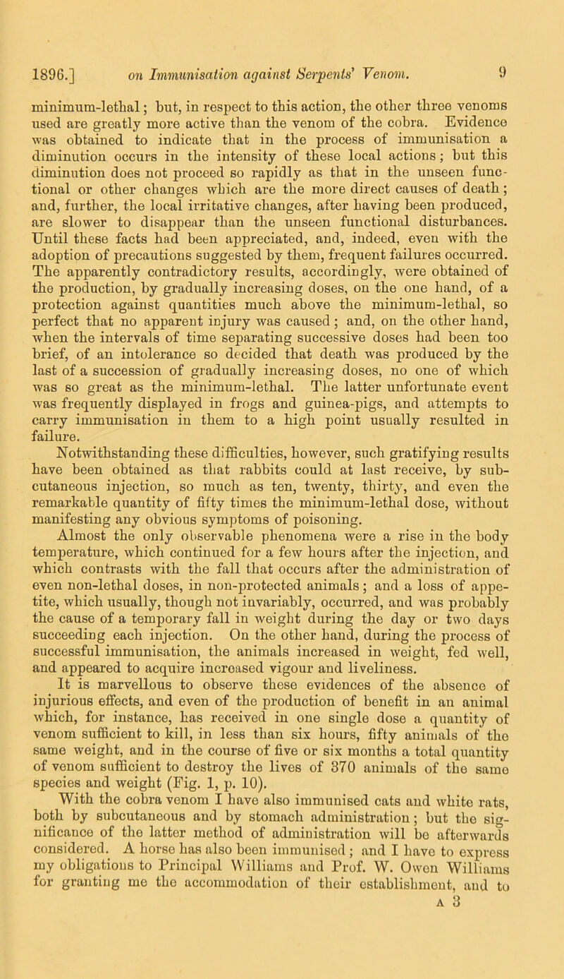 minimum-lethal; but, in respect to this action, the other three venoms used are greatly more active than the venom of the cobra. Evidence was obtained to indicate that in the process of immunisation a diminution occurs in the intensity of these local actions; but this diminution does not proceed so rapidly as that in the unseen func- tional or other changes which are the more direct causes of death; and, further, the local irritative changes, after having been produced, are slower to disappear than the unseen functional disturbances. Until these facts had been appreciated, and, indeed, even with the adoption of precautions suggested by them, frequent failures occurred. The apparently contradictory results, accordingly, were obtained of the production, by gradually increasing doses, on the one hand, of a protection against quantities much above the minimum-lethal, so perfect that no apparent injury was caused; and, on the other hand, when the intervals of time separating successive doses had been too brief, of an intolerance so decided that death was produced by the last of a succession of gradually increasing doses, no one of which was so great as the minimum-lethal. The latter unfortunate event was frequently displayed in frogs and guinea-pigs, and attempts to carry immunisation in them to a high point nsually resulted in failure. Notwithstanding these difficulties, however, such gratifying results have been obtained as that rabbits could at last receive, by sub- cutaneous injection, so much as ten, twenty, thirty, and even the remarkable quantity of fifty times the minimum-lethal dose, without manifesting any obvious symptoms of poisoning. Almost the only observable phenomena were a rise in the body temperature, which continued for a few hours after the injection, and which contrasts with the fall that occurs after the administration of even non-lethal doses, in non-protected animals; and a loss of appe- tite, which usually, though not invariably, occurred, and was probably the cause of a temporary fall in weight during the day or two days succeeding each injection. On the other hand, during the process of successful immunisation, the animals increased in weight, fed well, and appeared to acquire increased vigour and liveliness. It is marvellous to observe these evidences of the absence of injurious effects, and even of the production of benefit in an animal which, for instance, has received in one single dose a quantity of venom sufficient to kill, in less than six hours, fifty animals of the same weight, and in the course of five or six months a total quantity of venom sufficient to destroy the lives of 370 animals of the same species and weight (Fig. 1, p. 10). With the cobra venom I have also immunised cats and white rats, both by subcutaneous and by stomach administration; but the sig- nificance of the latter method of administration will be afterwards considered. A horse has also been iniinunised ; and I have to express my obligations to Principal Williams and Prof. W. Owen Williams for granting me the accommodation of their establishment, and to