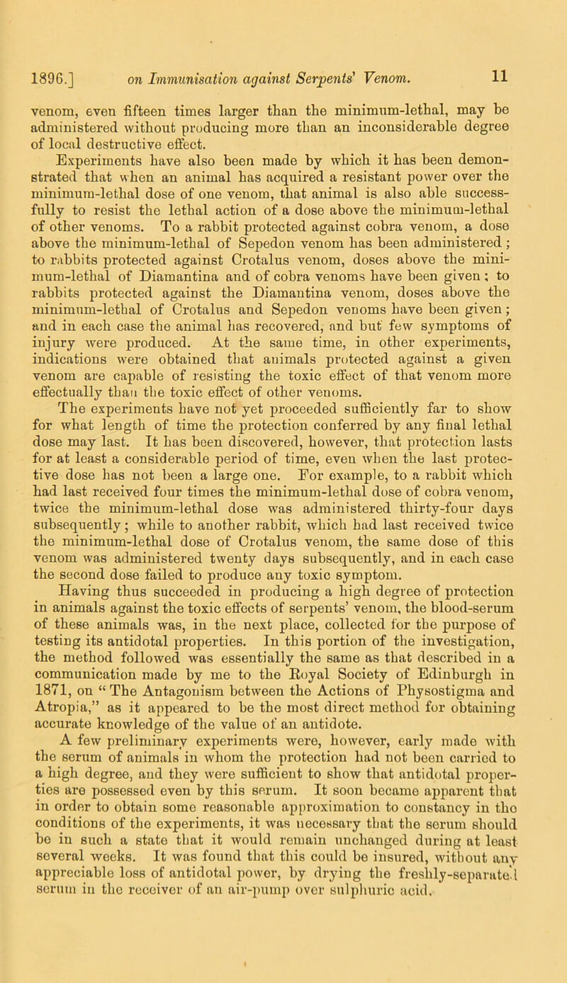 venom, even fifteen times larger than the minimnm-lethal, may be administered without producing more than an inconsiderable degree of local destructive effect. Experiments have also been made by which it has been demon- strated that when an animal has acquired a resistant power over the minimum-lethal dose of one venom, that animal is also able success- fully to resist the lethal action of a dose above the minimum-lethal of other venoms. To a rabbit protected against cobra venom, a dose above the minimum-lethal of Sepedon venom has been administered ; to rabbits protected against Crotalus venom, doses above the mini- mum-lethal of Diamantina and of cobra venoms have been given ; to rabbits protected against the Diamantina venom, doses above the minimum-lethal of Crotalus and Sepedon venoms have been given; and in each case the animal has recovered, and but few symptoms of injury were produced. At the same time, in other experiments, indications were obtained that animals protected against a given venom are capable of resisting the toxic effect of that venom more effectually than the toxic effect of other venoms. The experiments have not yet proceeded sufBciently far to show for what length of time the protection conferred by any final lethal dose may last. It has been discovered, however, that protection lasts for at least a considerable period of time, even when the last protec- tive dose has not been a large one. For example, to a rabbit which had last received four times the minimum-lethal dose of cobra venom, twice the minimum-lethal dose was administered thirty-four days subsequently; while to another rabbit, which had last received twice the minimum-lethal dose of Crotalus venom, the same dose of this venom was administered twenty days subsequently, and in each case the second dose failed to produce any toxic symptom. Having thus succeeded in producing a high degree of protection in animals against the toxic effects of serpents’ venom, the blood-serum of these animals was, in the next place, collected for the purpose of testing its antidotal properties. In this portion of the investigation, the method followed was essentially the same as that described in a communication made by me to the Eoyal Society of Edinburgh in 1871, on “ The Antagonism between the Actions of Physostigma and Atropia,” as it appeared to be the most direct method for obtaining accurate knowledge of the value of an antidote. A few preliminary experiments were, however, early made with the serum of animals in whom the protection had not been carried to a high degree, and they were sufficient to show that antidotal proper- ties are possessed even by this serum. It soon became apparent that in order to obtain some reasonable api)roximation to constancy in the conditions of the experiments, it was necessary that the serum should be in such a state that it would remain unchanged during at least several weeks. It was found that this could be insured, without any appreciable loss of antidotal power, by drying the freshly-separate* I scrum in the receiver of an air-pumj) over sulphuric acid.