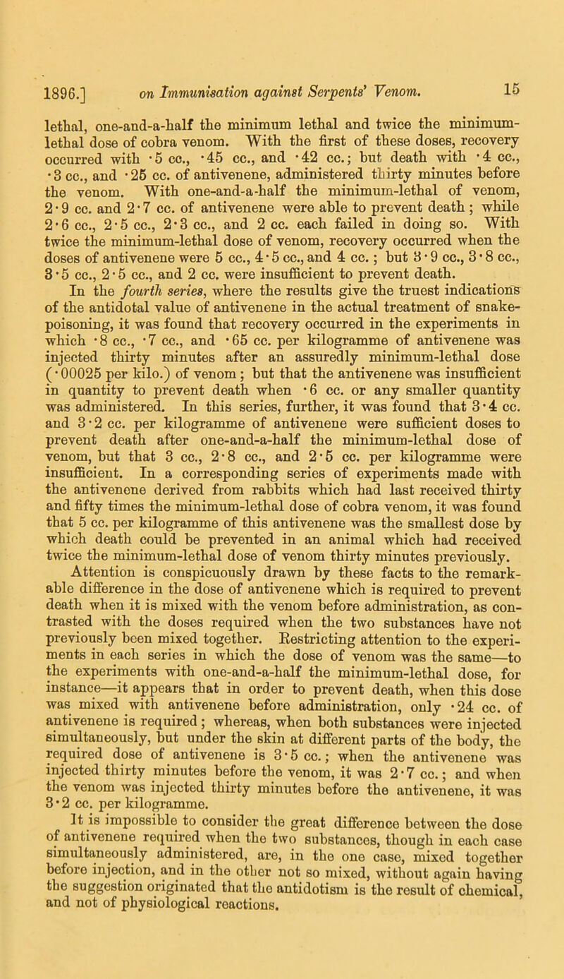 lethal, one-and-a-half the minimum lethal and twice the minimum- lethal dose of cobra venom. With the first of these doses, recovery occurred with *5 co., -45 cc., and -42 cc.; but death with ’4 cc., •3 cc., and -26 cc. of antivenene, administered thirty minutes before the venom. With one-and-a-half the minimum-lethal of venom, 2 • 9 cc. and 2*7 cc. of antivenene were able to prevent death ; while 2’6 cc., 2*5 cc., 2*3 cc., and 2 cc. each failed in doing so. With twice the minimum-lethal dose of venom, recovery occurred when the doses of antivenene were 5 cc., 4 * 6 cc., and 4 cc.; but 3 • 9 cc., 3 • 8 cc., 3 • 5 cc., 2 • 5 cc., and 2 cc. were insufficient to prevent death. In the fourth series, where the results give the truest indications of the antidotal value of antivenene in the actual treatment of snake- poisoning, it was found that recovery occm*red in the experiments in which ‘8 cc., *7 cc., and *65 cc. per kilogramme of antivenene was injected thirty minutes after an assuredly minimum-lethal dose (• 00025 per kilo.) of venom; but that the antivenene was insufficient in quantity to prevent death when ‘6 cc. or any smaller quantity was administered. In this series, further, it was found that 3 • 4 cc. and 3 • 2 cc. per kilogramme of antivenene were sufficient doses to prevent death after one-and-a-half the minimum-lethal dose of venom, but that 3 cc., 2*8 cc., and 2*5 cc. per kilogramme were insufficient. In a corresponding series of experiments made with the antivenene derived from rabbits which had last received thirty and fifty times the minimum-lethal dose of cobra venom, it was found that 5 cc. per kilogramme of this antivenene was the smallest dose by which death could be prevented in an animal which had received twice the minimum-lethal dose of venom thirty minutes previously. Attention is conspicuously drawn by these facts to the remark- able difference in the dose of antivenene which is required to prevent death when it is mixed with the venom before administration, as con- trasted with the doses required when the two substances have not previously been mixed together. Eestricting attention to the experi- ments in each series in which the dose of venom was the same—to the experiments with one-and-a-half the minimum-lethal dose, for instance—it appears that in order to prevent death, when this dose was mixed with antivenene before administration, only *24 cc. of antivenene is required; whereas, when both substances were injected simultaneously, but under the skin at different parts of the body, the required dose of antivenene is 3 * 5 cc.; when the antivenene was injected thirty minutes before the venom, it was 2 * 7 cc.; and when the venom was injected thirty minutes before the antivenene, it was 3*2 cc. per kilogramme. It is impossible to consider the great difference between the dose of antivenene required when the two substances, though in each case simultaneously administered, are, in the one case, mixed together before injection, and in the other not so mixed, without again having the suggestion originated that the antidotism is the result of chemical, and not of physiological reactions.