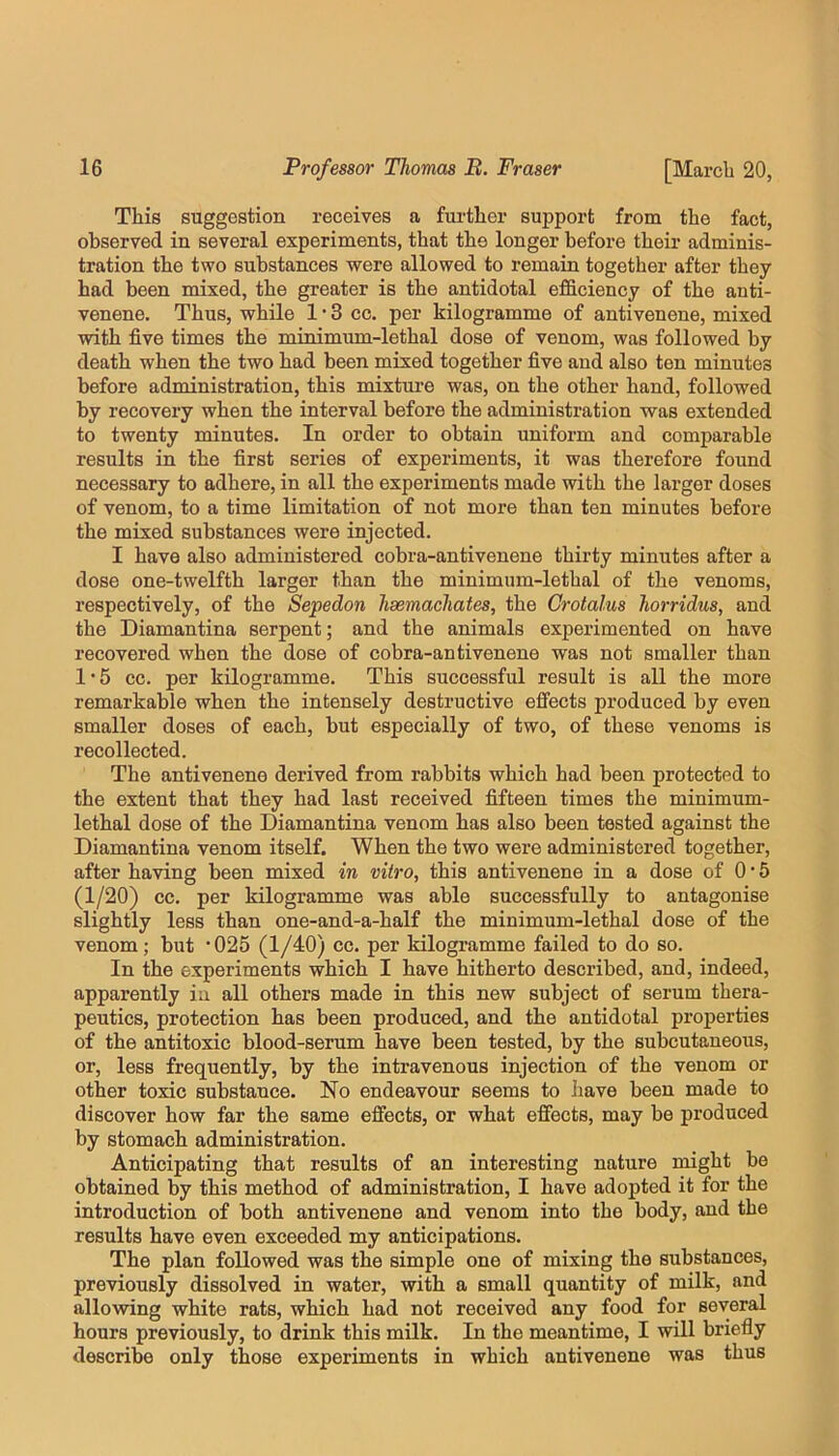 This suggestion receives a further support from the fact, observed in several experiments, that the longer before their adminis- tration the two substances were allowed to remain together after they had been mixed, the greater is the antidotal efficiency of the anti- venene. Thus, while 1 • 3 cc. per kilogramme of antivenene, mixed with five times the minimum-lethal dose of venom, was followed by death when the two had been mixed together five and also ten minutes before administration, this mixture was, on the other hand, followed by recovery when the interval before the administration was extended to twenty minutes. In order to obtain uniform and comparable results in the first series of experiments, it was therefore found necessary to adhere, in all the experiments made with the larger doses of venom, to a time limitation of not more than ten minutes before the mixed substances were injected. I have also administered cobra-antivenene thirty minutes after a dose one-twelfth larger than the minimum-lethal of the venoms, respectively, of the Sepedon hsemachates, the Crotalus horridus, and the Diamantina serpent; and the animals experimented on have recovered when the dose of cobra-antivenene was not smaller than 1'5 cc. per kilogramme. This successful result is all the more remarkable when the intensely destructive effects produced by even smaller doses of each, but especially of two, of these venoms is recollected. The antivenene derived from rabbits which had been protected to the extent that they had last received fifteen times the minimum- lethal dose of the Diamantina venom has also been tested against the Diamantina venom itself. When the two were administered together, after having been mixed in vitro, this antivenene in a dose of 0 • 5 (1/20) cc. per kilogramme was able successfully to antagonise slightly less than one-and-a-half the minimum-lethal dose of the venom; but ’025 (1/40) cc. per kilogramme failed to do so. In the experiments which I have hitherto described, and, indeed, apparently in all others made in this new subject of serum thera- peutics, protection has been produced, and the antidotal properties of the antitoxic blood-serum have been tested, by the subcutaneous, or, less frequently, by the intravenous injection of the venom or other toxic substance. No endeavour seems to have been made to discover how far the same effects, or what effects, may be produced by stomach administration. Anticipating that results of an interesting nature might be obtained by this method of administration, I have adopted it for the introduction of both antivenene and venom into the body, and the results have even exceeded my anticipations. The plan followed was the simple one of mixing the substances, previously dissolved in water, with a small quantity of milk, and allowing white rats, which had not received any food for several hours previously, to drink this milk. In the meantime, I will briefly describe only those experiments in which antivenene was thus