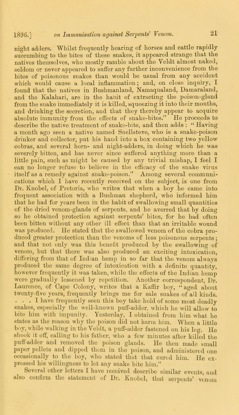 niglit adders. Whilst frequently hearing of horses and cattle rapidly succumbing to the bites of these snakes, it appeared strange that the natives themselves, who mostly ramble about the Veldt almost naked, seldom or never appeared to suifer any further inconvenience from the bites of poisonous snakes than would be usual from any accident which would cause a local inflammation; and, on close inquiry, I found that the natives in Bushmanland, Namaqualand, Damaraland, and the Kalahari, are in the habit of extracting the poison-gland from the snake immediately it is killed, squeezing it into their mouths, and drinking the secretion, and that they thereby appear to acquire absolute immunity from the elfects of snake-bites.” He proceeds to describe the native treatment of snake-bite, and then adds : “ Having a month ago seen a native named Snellsteve, who is a snake-poison drinker and collector, put his hand into a box containing two yellow cobras, and several horn- and night-adders, in doing which he was severely bitten, and has never since suifered anything more than a little pain, such as might be caused by any trivial mishap, I feel I can no longer refuse to believe in the efficacy of the snake virus itself as a remedy against snake-poison.” Among several communi- cations which I have recently received on the subject, is one from Dr. Knobel, of Pretoria, who writes that when a boy he came into frequent association with a Bushman shepherd, who informed him that he had for years been in the habit of swallowing small quantities of the dried venom-glands of serpents, and he averred that by doing so he obtained protection against serpents’ bites, for he had often been bitten without any other ill effect than that an irritable wound was produced. He stated that the swallowed venom of the cobra pro- duced greater protection than the venoms of less poisonous serpents; and that not only was this benefit produced by the swallowing of venom, but that there was also produced an exciting intoxication, differing from that of Indian hemp in so far that the venom always produced the same degree of intoxication with a definite quantity, however frequently it was taken, while the effects of the Indian hemp were gradually lessened by repetition. Another correspondent, Dr. Laurence, of Cape Colony, writes that a Kaffir boy, “ aged about twenty-five years, frequently brings me for sale snakes of all kinds. ... I have frequently seen this boy take hold of some most deadly snakes, especially the well-known puff-adder, which he will allow to bite him with impunity. Yesterday, I obtained from him what he states as the reason why the poison did not harm him. When a little boy, while walking in the Veldt, a puff-adder fastened on his leg. Ho shook it off, calling to his father, who a few minutes after killed the puff-adder and removed the poison glands. He then made small paper pellets and dipped them in the poison, and administered one occasionally to the boy, who stated that that cured him. He ex- pressed his willingness to let any snake bite him.” Several other letters I have received describe similar events, and also confirm the statement of Dr. Knobel, that serpents’ venom