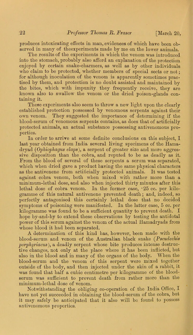 produces intoxicating effects in man, evidences of which have been ob- served in many of theexperiments made by me on the lower animals. The results of the experiments in which the venom was introduced into the stomach, probably also afford an explanation of the protection enjoyed by certain snake-charmers, as well as by other individuals who claim to be protected, whether members of special sects or not; for although inoculation of the venom is apparently sometimes prac- tised by them, and protection is no doubt assisted and maintained by the bites, which with impunity they frequently receive, they are known also to swallow the venom or the dried poison-glands con- taining it. These experiments also seem to throw a new light upon the clearly established protection possessed by venomous serpents against their own venom. They suggested the importance of determining if the blood-serum of venomous serpents contains, as does that of artificially protected animals, an actual substance possessing antivenomous pro- perties. In order to arrive at some definite conclusions on this subject, I last year obtained from India several living specimens of the Hama- dryad {Ophiophagus elaps), a serpent of greater size and more aggres- sive disposition than the cobra, and reputed to be as deadly as it. From the blood of several of these serpents a serum was separated, which when dried gave a product having the same physical characters as the antivenene from artificially protected animals. It was tested against cobra venom, both when mixed with rather more than a minimum-lethal dose, and also when injected thirty minutes after this lethal dose of cobra venom. In the former case, ‘25 cc. per kilo- gramme of this natural antivenene prevented death; and, indeed, so perfectly antagonised this certainly lethal dose that no decided symptoms of poisoning were manifested. In the latter case, 5 cc. per kilogramme was found to be a sufficient quantity to prevent death. I hope by-and-by to extend these observations by testing the antidotal power of this serum against the venom of the actual Hamadryads from whose blood it had been separated. A determination of this kind has, however, been made with the blood-serum and venom of the Australian black snake {Pseudechis porphyriacus), a deadly serpent whose bite produces intense destruc- tive changes, not only at the place where it has been inflicted, but also in the blood and in many of the organs of the body. When the blood-serum and the venom of this serpent were mixed together outside of the body, and then injected under the skin of a rabbit, it was found that half a cubic centimetre per kilogramme of the blood- serum was sufficient to prevent death from rather more than the minimum-lethal dose of venom. Notwithstanding the obliging co-operation of the India Office, I have not yet succeeded in obtaining the blood-serum of the cobra, but it may safely be anticipated that it also will bo found to possess antivenomous properties.