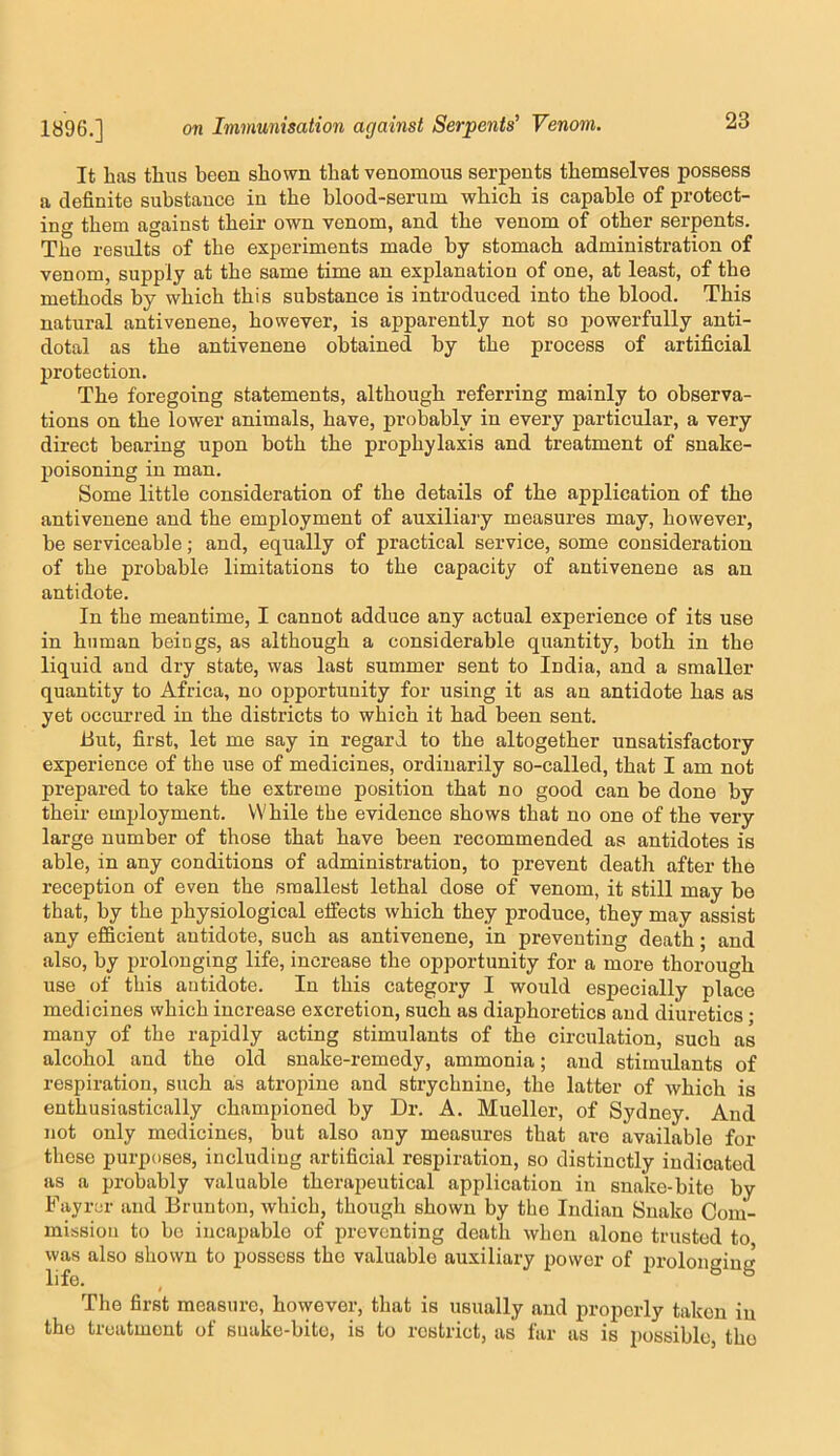 It has thus been shown that venomous serpents themselves possess a definite substance in the blood-serum which is capable of protect- ing them against their own venom, and the venom of other serpents. The results of the experiments made by stomach administration of venom, supply at the same time an explanation of one, at least, of the methods by which this substance is introduced into the blood. This natural antivenene, however, is apparently not so jjowerfully anti- dotal as the antivenene obtained by the process of artificial protection. The foregoing statements, although referring mainly to observa- tions on the lower animals, have, probably in every particular, a very direct bearing upon both the prophylaxis and treatment of snake- poisoning in man. Some little consideration of the details of the application of the antivenene and the employment of auxiliary measures may, however, be serviceable; and, equally of practical service, some consideration of the probable limitations to the capacity of antivenene as an antidote. In the meantime, I cannot adduce any actual experience of its use in human beings, as although a considerable quantity, both in the liquid and dry state, was last summer sent to India, and a smaller quantity to Africa, no opportunity for using it as an antidote has as yet occurred in the districts to which it had been sent. iiut, first, let me say in regard to the altogether unsatisfactory experience of the use of medicines, ordinarily so-called, that I am not prepared to take the extreme position that no good can be done by their employment. While the evidence shows that no one of the very large number of those that have been recommended as antidotes is able, in any conditions of administration, to prevent death after the reception of even the smallest lethal dose of venom, it still may be that, by the physiological eifects which they produce, they may assist any efficient antidote, such as antivenene, in preventing death; and also, by prolonging life, increase the opportunity for a more thorough use of this antidote. In this category I would especially place medicines which increase excretion, such as diaphoretics and diuretics • many of the rapidly acting stimulants of the circulation, such as alcohol and the old snake-remedy, ammonia; and stimulants of respiration, such as atropine and strychnine, the latter of which is enthusiastically championed by Dr. A. Mueller, of Sydney. And not only medicines, but also any measures that are available for those purposes, including artificial respiration, so distinctly indicated as a probably valuable therapeutical application in snake-bite by Fayrer and Bruntou, which, though shown by the Indian Snako Com- mission to bo incapable of preventing death when alone trusted to was also shown to possess the valuable auxiliary power of prolonging The first measure, however, that is usually and properly taken in the treatment of suake-bito, is to restrict, as far as is possible, tho