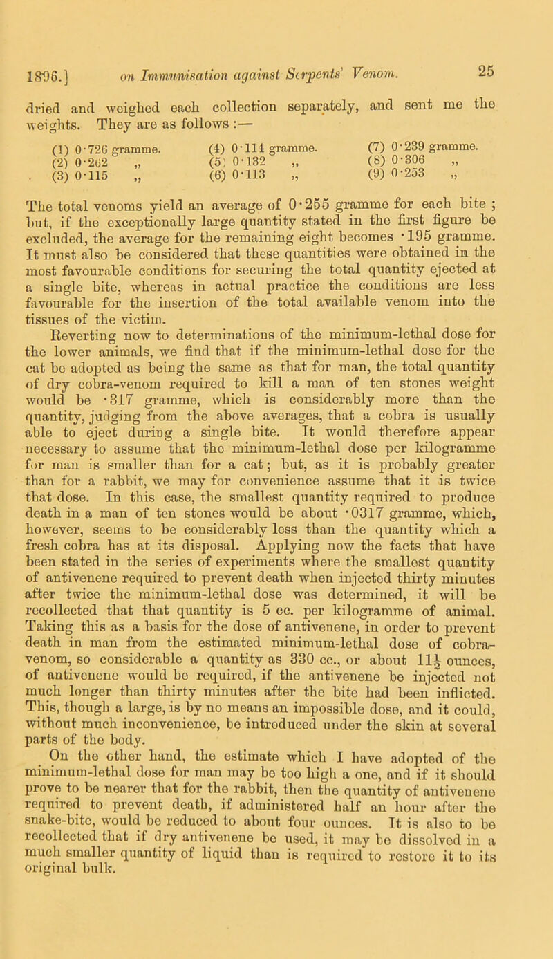 dried and weighed each collection separately, and sent me the weights. They are as follows :— 0) 0-726 ffi-amme. (4) 0-114 gramme. (7) 0-239 gramme. (2) 0-2U2 „ (5) 0-132 „ (8) 0-306 „ (3) 0-115 „ (6) 0-113 „ (9) 0-2o3 „ The total venoms yield an average of 0-255 gramme for each bite ; hut, if the exceptionally large quantity stated in the first figure be excluded, the average for the remaining eight becomes -195 gramme. It must also be considered that these quantities were obtained in the most favourable conditions for securing the total quantity ejected at a single bite, whereas in actual practice the conditions are less favourable for the insertion of the total available venom into the tissues of the victim. Eeverting now to determinations of the minimum-lethal dose for the lower animals, we find that if the minimum-lethal dose for the cat be adopted as being the same as that for man, the total quantity of dry cobra-venom required to kill a man of ten stones weight would be -317 gramme, which is considerably more than the quantity, judging from the above averages, that a cobra is usually able to eject during a single bite. It would therefore appear necessary to assume that the minimum-lethal dose per kilogramme for man is smaller than for a cat; but, as it is probably greater than for a rabbit, we may for convenience assume that it is twice that dose. In this case, the smallest quantity required to produce death in a man of ten stones would be about -0317 gramme, which, however, seems to be considerably less than the quantity which a fresh cobra has at its disposal. Applying now the facts that have been stated in the series of experiments where the smallest quantity of antivenene required to prevent death when injected thirty minutes after twice the minimum-lethal dose was determined, it will be recollected that that quantity is 5 cc. per kilogramme of animal. Taking this as a basis for the dose of antivenene, in order to prevent death in man from the estimated minimum-lethal dose ef cobra- venom, so considerable a quantity as 330 cc., or about 11^ ounces, of antivenene would be required, if the antivenene be injected not much longer than thirty minutes after the bite had been inflicted. This, though a large, is % no means an impossible dose, and it could, without much inconvenience, be introduced under the skin at several parts of the body. On the other hand, the estimate which I have adopted of the minimum-lethal dose for man may be too high a one, and if it should prove to be nearer that for the rabbit, then the quantity of antivenene required to prevent death, if administered half an hour after the snake-bite, would bo reduced to about four ounces. It is also to bo recollected that if dry antivenene be used, it may bo dissolved in a much smaller quantity of liquid than is required to restore it to its original hulk.