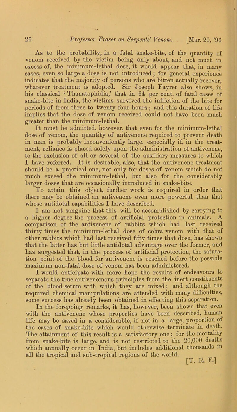 As to the probability, in a fatal snake-bite, of the quantity of venom received by the victim being only about, and not much in excess of, the minimum-lethal dose, it would appear that, in many cases, even so large a dose is not introduced; for general experience indicates that the majority of persons who are bitten actually recover, whatever treatment is adopted. Sir Joseph Fayrer also shows, in his classical ‘ Thanatophidia,’ that in 64 per cent, of fatal cases of snake-bite in India, the victims survived the infliction of the bite for periods of from three to twenty-four hours ; and this duration of life implies that the dose of venom received could not have been much greater than the minimum-lethal. It must be admitted, however, that even for the minimum-lethal dose of venom, the quantity of antivenene required to prevent death in man is probably inconveniently large, especially if, in the treat- ment, reliance is placed solely upon the administration of antivenene, to the exclusion of all or several of the auxiliary measures to which I have referred. It is desirable, also, that the antivenene treatment should be a practical one, not only for doses of venom which do not much exceed the minimum-lethal, but also for the considerably larger doses that are occasionally introduced in snake-bite. To attain this object, further work is required in order that there may be obtained an antivenene even more powerful than that whose antidotal capabilities I have described. I am not sanguine that this will be accomplished by carrying to a higher degree the process of artificial protection in animals. A comparison of the antivenene of rabbits which had last received thirty times the minimum-lethal dose of cobra venom with that of other rabbits which had last received fifty times that dose, has shown that tlie latter has but little antidotal advantage over the former, and has suggested that, in the process of artificial protection, the satura- tion point of the blood for antivenene is reached before the possible maximum non-fatal dose of venom has been administered. I would anticipate with more hope the results of endeavours to separate the true antivenomous principles from the inert constituents of the blood-serum with which they are mixed; and although the required chemical manipulations are attended with many difficulties, some success has already been obtained in effecting this separation. In the foregoing remarks, it has, however, been shown that even with the antivenene whose properties have been described, human life may be saved in a considerable, if not in a large, proportion of the cases of snake-bite which would otherwise terminate in dea^. The attainment of this result is a satisfactory one; for the mortality from snake-bite is large, and is not restricted to the 20,000 deaths which annually occur in India, but includes additional thousands in all the tropical and sub-tropical regions of the world.