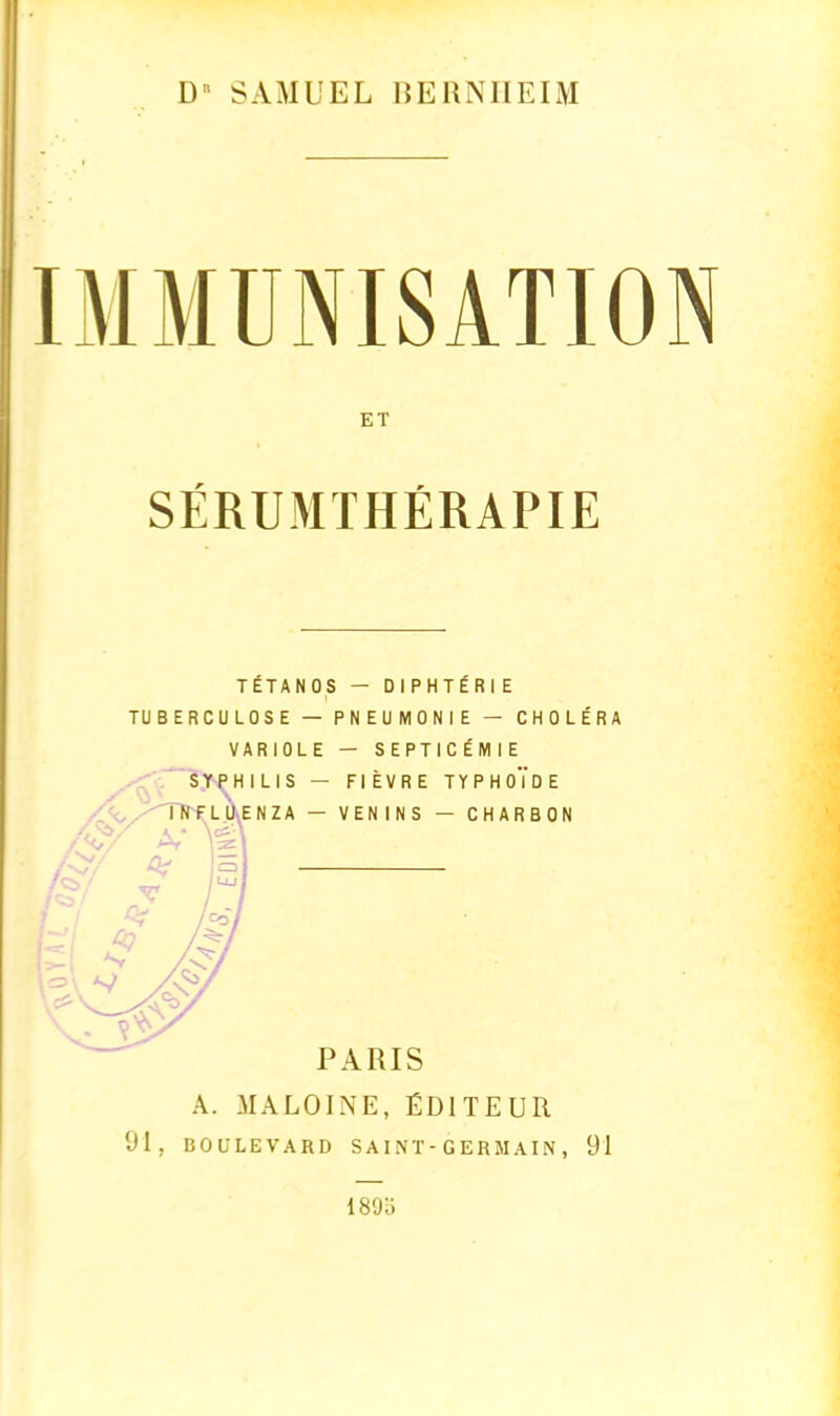 D SAMUEL HE 11NHEIM IMMUNISATION ET SERUMTHERAPIE TETANOS — DIPHTfRIE i TUBERCULOSE — PNEUMONIE — CHOLERA VARIOLE — SEPTICEMIE A. MALOINE, ED1TEUR 91, BOULEVARD SAINT-GERMAIN, 91 1895