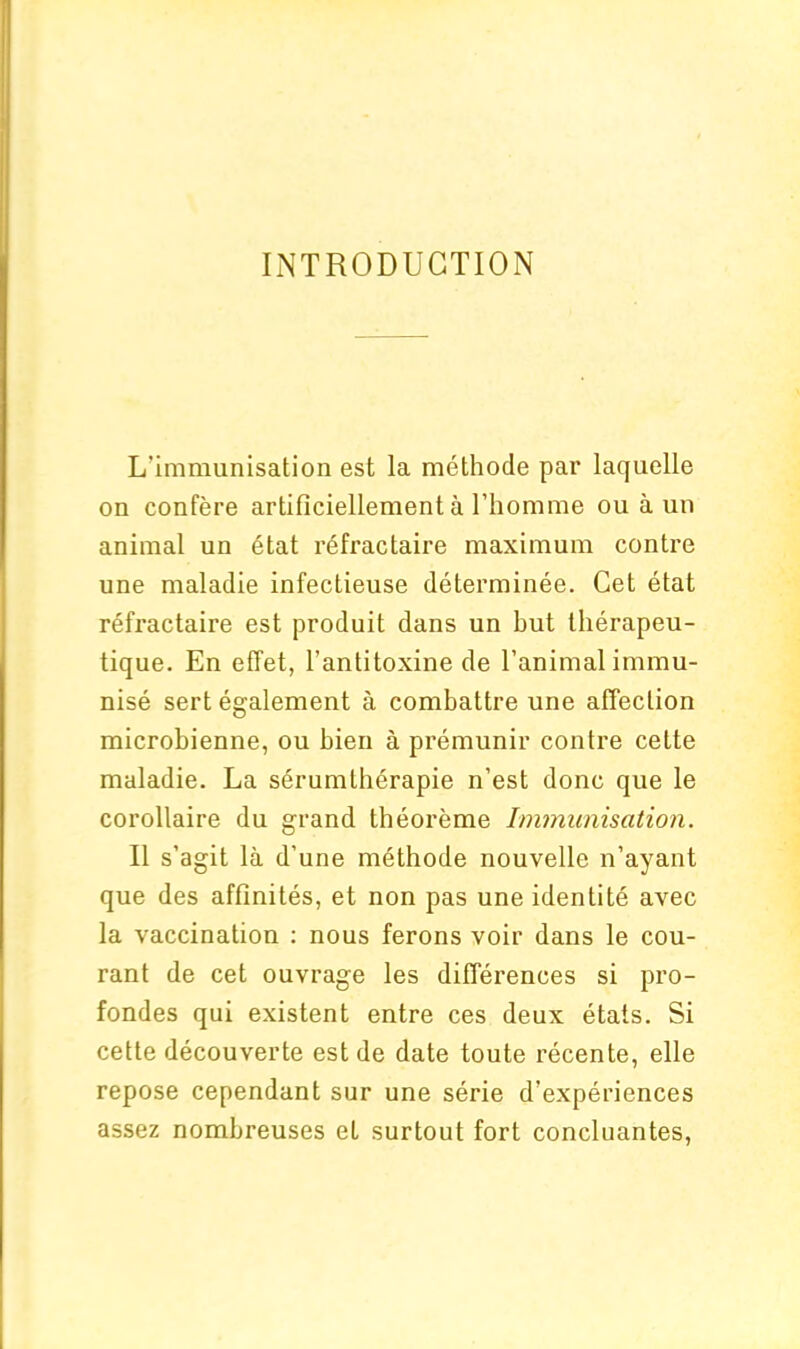 INTRODUCTION L'immunisation est la methode par laquelle on confere artificiellement a l’homme ouaun animal un etat refractaire maximum contre une maladie infectieuse determinee. Cet etat refractaire est produit dans un but therapeu- tique. En effet, l’antitoxine de l’animal immu- nise sert egalement a combattre une affection microbienne, ou bien a premunir contre cette maladie. La serumlherapie n’est done que le corollaire du grand theoreme Immunisation. II s’agit la d’une methode nouvelle n’ayant que des afflnites, et non pas une identite avec la vaccination : nous ferons voir dans le cou- rant de cet ouvrage les differences si pro- fondes qui existent entre ces deux etats. Si cette decouverte est de date toute recente, elle repose cependant sur une serie d’experiences assez nombreuses et surtout fort concluantes,