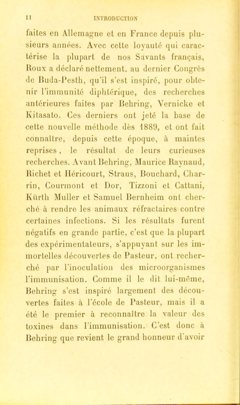 iaites en Allemagne el en France depuis plu- sieurs annees. Avec cette loyaut6 qui carac- terise la plupart de nos Savants framjais, Roux a declare neltement, au dernier Congres de Buda-Pesth, qu’il s’est inspird, pour obte- nir l’immunite diphl<$rique, des recherches anterieures faites par Behring, Yernicke et Kitasato. Ces derniers ont jete la base de cette nouvelle methode des 1889, et ont fait connaitre, depuis cette epoque, a maintes reprises, le resultal de leurs curieuses recherches. Avant Behring, Maurice Raynaud, Richet et Hericourt, Straus, Bouchard, Char- rin, Courmont et Bor, Tizzoni et Cattani, Kiirtli Muller et Samuel Bernheim ont cher- che a rendre les animaux refractaires contre certaines infections. Si les resullats furent negatifs en grande parlie, c’est que la plupart des experimentateurs, s’appuyant sur les im- mortelles decouvertes de Pasteur, ont recher- che par l’inoculation des microorganismes l’immunisation. Comme il le dit lui-meme, Behring s’est inspire largement des decou- vertes faites a l’6cole de Pasteur, mais il a ete le premier a reconnaitre la valeur des toxines dans l'immunisation. G’est done a Behring que revient le grand honneur d’avoir